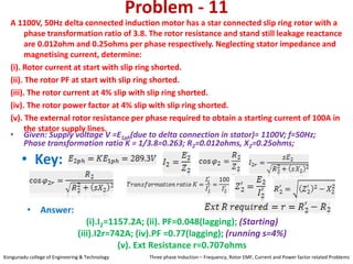 Problem - 11
A 1100V, 50Hz delta connected induction motor has a star connected slip ring rotor with a
phase transformation ratio of 3.8. The rotor resistance and stand still leakage reactance
are 0.012ohm and 0.25ohms per phase respectively. Neglecting stator impedance and
magnetising current, determine:
(i). Rotor current at start with slip ring shorted.
(ii). The rotor PF at start with slip ring shorted.
(iii). The rotor current at 4% slip with slip ring shorted.
(iv). The rotor power factor at 4% slip with slip ring shorted.
(v). The external rotor resistance per phase required to obtain a starting current of 100A in
the stator supply lines.
• Key:
• Answer:
(i).I2=1157.2A; (ii). PF=0.048(lagging); (Starting)
(iii).I2r=742A; (iv).PF =0.77(lagging); (running s=4%)
(v). Ext Resistance r=0.707ohms
• Given: Supply voltage V =E1ph(due to delta connection in stator)= 1100V; f=50Hz;
Phase transformation ratio K = 1/3.8=0.263; R2=0.012ohms, X2=0.25ohms;
Kongunadu college of Engineering & Technology Three phase Induction – Frequency, Rotor EMF, Current and Power factor related Problems
 