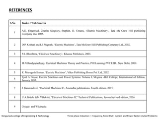 S.No Book s / Web Sources
1
A.E. Fitzgerald, Charles Kingsley, Stephen. D. Umans, ‘Electric Machinery’, Tata Mc Graw Hill publishing
Company Ltd, 2003.
2 D.P. Kothari and I.J. Nagrath, ‘Electric Machines’, Tata McGraw Hill Publishing Company Ltd, 2002.
3 P.S. Bhimbhra, ‘Electrical Machinery’, Khanna Publishers, 2003.
4 M.N.Bandyopadhyay, Electrical Machines Theory and Practice, PHI Learning PVT LTD., New Delhi, 2009.
5 K. Murugesh Kumar, ‘Electric Machines’, Vikas Publishing House Pvt. Ltd, 2002.
6
Syed A. Nasar, Electric Machines and Power Systems: Volume I, Mcgraw -Hill College; International ed Edition,
January 1995.
7 J. Ganavadivel, ‘Electrical Machines II’, Anuradha publications, Fourth edition, 2015.
8 U.A.Bakshi &M.V.Bakshi, ”Electrical Machines II,” Technical Publications, Second revised edition, 2016.
9 Google and Wikipedia
REFERENCES
Kongunadu college of Engineering & Technology Three phase Induction – Frequency, Rotor EMF, Current and Power factor related Problems
 