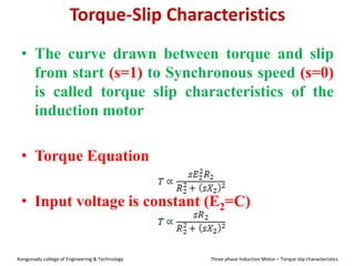 Torque-Slip Characteristics
• The curve drawn between torque and slip
from start (s=1) to Synchronous speed (s=0)
is called torque slip characteristics of the
induction motor
• Torque Equation
• Input voltage is constant (E2=C)
Kongunadu college of Engineering & Technology Three phase Induction Motor – Torque slip characteristics
 