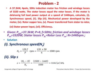 Problem - 2
• A 37.3kW, 4pole, 50Hz induction motor has friction and windage losses
of 3320 watts. The stator losses equal the rotor losses. If the motor is
deleiverig full load power output at a speed of 1440rpm, calculate, (i).
Synchronous speed, (ii). Slip (iii). Mechanical power developed by the
motor, (iv). Rotor copper loss, (v). Power transferred from stator to rotor,
(vi) Stator power input, (vii). Efficiency.
• Solution
(i). Synchronous speed(Ns)
• Given: Pout=37.3kW; P=4; f=50Hz; friction and windage losses
Pml=3320W; Stator losses PSL=Rotor Loss Pcu; N=1440rpm.;
(ii). Slip s
Kongunadu college of Engineering & Technology Three phase Induction Motor – Torque slip characteristics
 