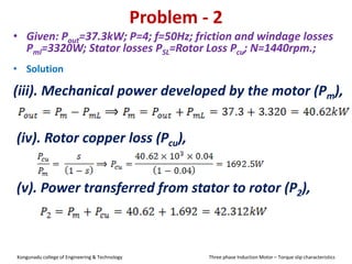 Problem - 2
• Solution
(iii). Mechanical power developed by the motor (Pm),
• Given: Pout=37.3kW; P=4; f=50Hz; friction and windage losses
Pml=3320W; Stator losses PSL=Rotor Loss Pcu; N=1440rpm.;
(iv). Rotor copper loss (Pcu),
(v). Power transferred from stator to rotor (P2),
Kongunadu college of Engineering & Technology Three phase Induction Motor – Torque slip characteristics
 