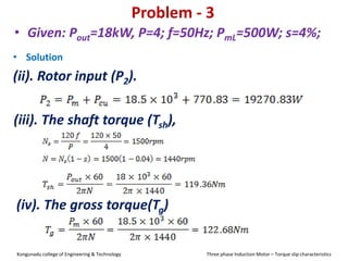 Problem - 3
• Solution
(ii). Rotor input (P2).
• Given: Pout=18kW, P=4; f=50Hz; PmL=500W; s=4%;
(iii). The shaft torque (Tsh),
(iv). The gross torque(Tg)
Kongunadu college of Engineering & Technology Three phase Induction Motor – Torque slip characteristics
 