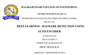 RAJARAJESWARI COLLEGE OF ENGINEERING
MYSORE ROAD BENGALURU-74
DEPARTMENT OF MASTER OF COMPUTER APPLICATIONS
PROJECT ON
DEEP LEARNING MALWARE DETECTION USING
AUTO ENCODER
SUBMITTED BY
BHAVYASHREE V
UNDER THE GUIDANCE OF
PROF. DEEPA K R
ASSISTANT PROFESSOR OF MCA
 