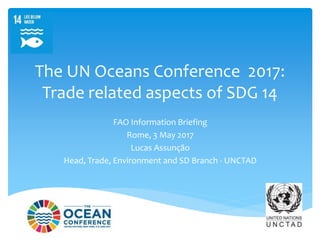 The UN Oceans Conference 2017:
Trade related aspects of SDG 14
FAO Information Briefing
Rome, 3 May 2017
Lucas Assunção
Head, Trade, Environment and SD Branch - UNCTAD
 