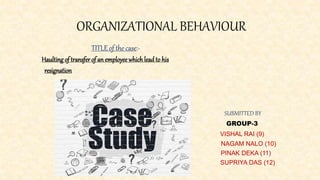 ORGANIZATIONAL BEHAVIOUR
TITLE of the case:-
Haulting of transfer of an employeewhichlead to his
resignation
SUBMITTED BY
GROUP-3
VISHAL RAI (9)
NAGAM NALO (10)
PINAK DEKA (11)
SUPRIYA DAS (12)
 