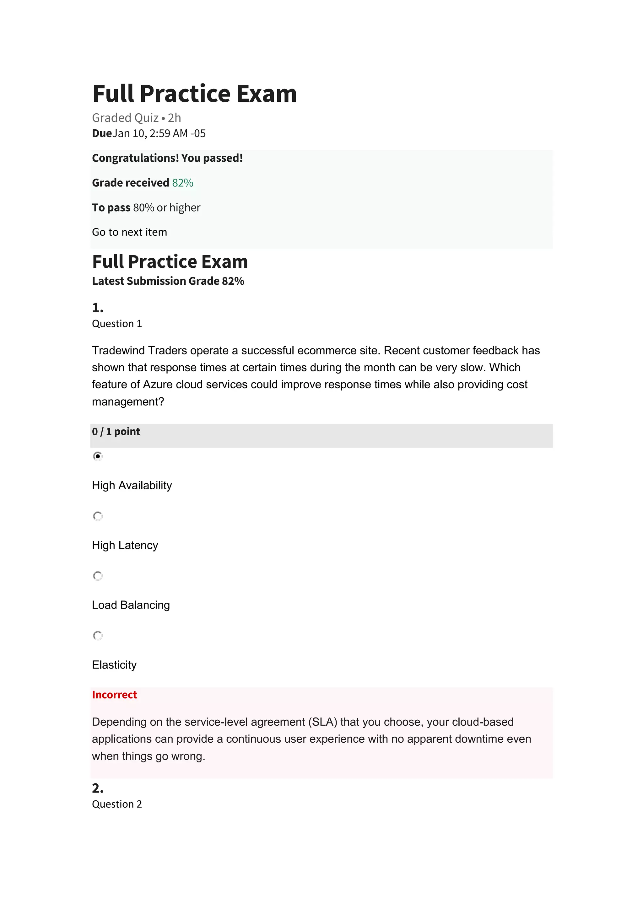 Full Practice Exam
Graded Quiz • 2h
DueJan 10, 2:59 AM -05
Congratulations! You passed!
Grade received 82%
To pass 80% or higher
Go to next item
Full Practice Exam
Latest Submission Grade 82%
1.
Question 1
Tradewind Traders operate a successful ecommerce site. Recent customer feedback has
shown that response times at certain times during the month can be very slow. Which
feature of Azure cloud services could improve response times while also providing cost
management?
0 / 1 point
High Availability
High Latency
Load Balancing
Elasticity
Incorrect
Depending on the service-level agreement (SLA) that you choose, your cloud-based
applications can provide a continuous user experience with no apparent downtime even
when things go wrong.
2.
Question 2
 
