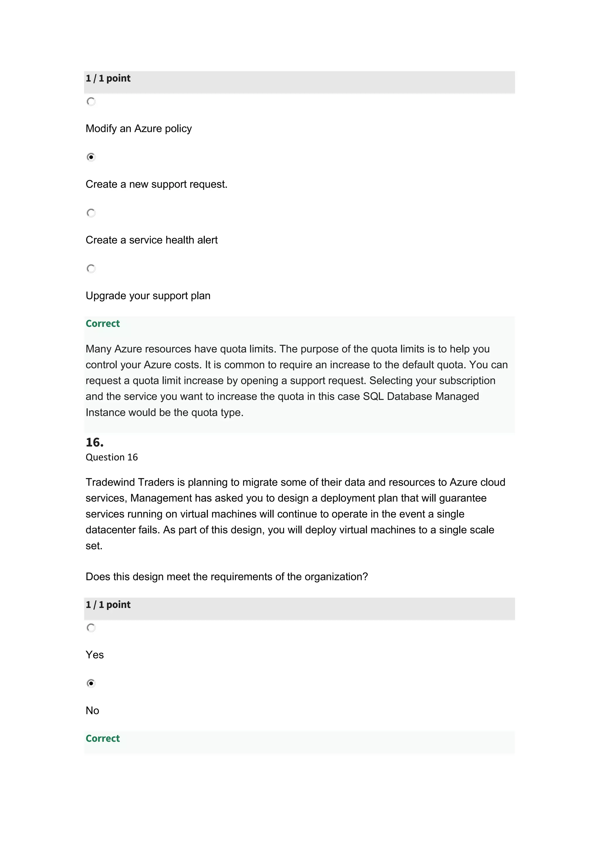 1 / 1 point
Modify an Azure policy
Create a new support request.
Create a service health alert
Upgrade your support plan
Correct
Many Azure resources have quota limits. The purpose of the quota limits is to help you
control your Azure costs. It is common to require an increase to the default quota. You can
request a quota limit increase by opening a support request. Selecting your subscription
and the service you want to increase the quota in this case SQL Database Managed
Instance would be the quota type.
16.
Question 16
Tradewind Traders is planning to migrate some of their data and resources to Azure cloud
services, Management has asked you to design a deployment plan that will guarantee
services running on virtual machines will continue to operate in the event a single
datacenter fails. As part of this design, you will deploy virtual machines to a single scale
set.
Does this design meet the requirements of the organization?
1 / 1 point
Yes
No
Correct
 