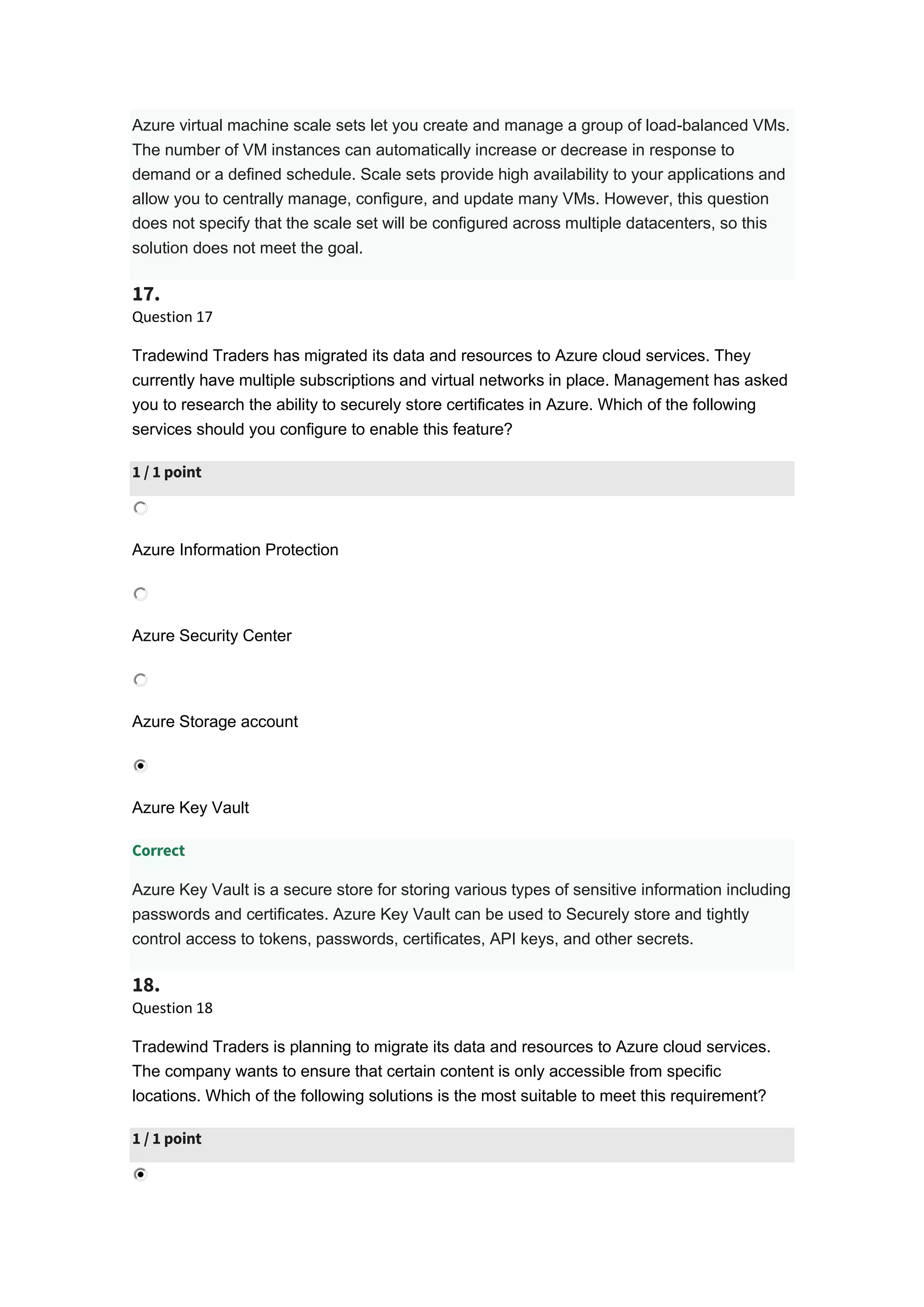 Azure virtual machine scale sets let you create and manage a group of load-balanced VMs.
The number of VM instances can automatically increase or decrease in response to
demand or a defined schedule. Scale sets provide high availability to your applications and
allow you to centrally manage, configure, and update many VMs. However, this question
does not specify that the scale set will be configured across multiple datacenters, so this
solution does not meet the goal.
17.
Question 17
Tradewind Traders has migrated its data and resources to Azure cloud services. They
currently have multiple subscriptions and virtual networks in place. Management has asked
you to research the ability to securely store certificates in Azure. Which of the following
services should you configure to enable this feature?
1 / 1 point
Azure Information Protection
Azure Security Center
Azure Storage account
Azure Key Vault
Correct
Azure Key Vault is a secure store for storing various types of sensitive information including
passwords and certificates. Azure Key Vault can be used to Securely store and tightly
control access to tokens, passwords, certificates, API keys, and other secrets.
18.
Question 18
Tradewind Traders is planning to migrate its data and resources to Azure cloud services.
The company wants to ensure that certain content is only accessible from specific
locations. Which of the following solutions is the most suitable to meet this requirement?
1 / 1 point
 