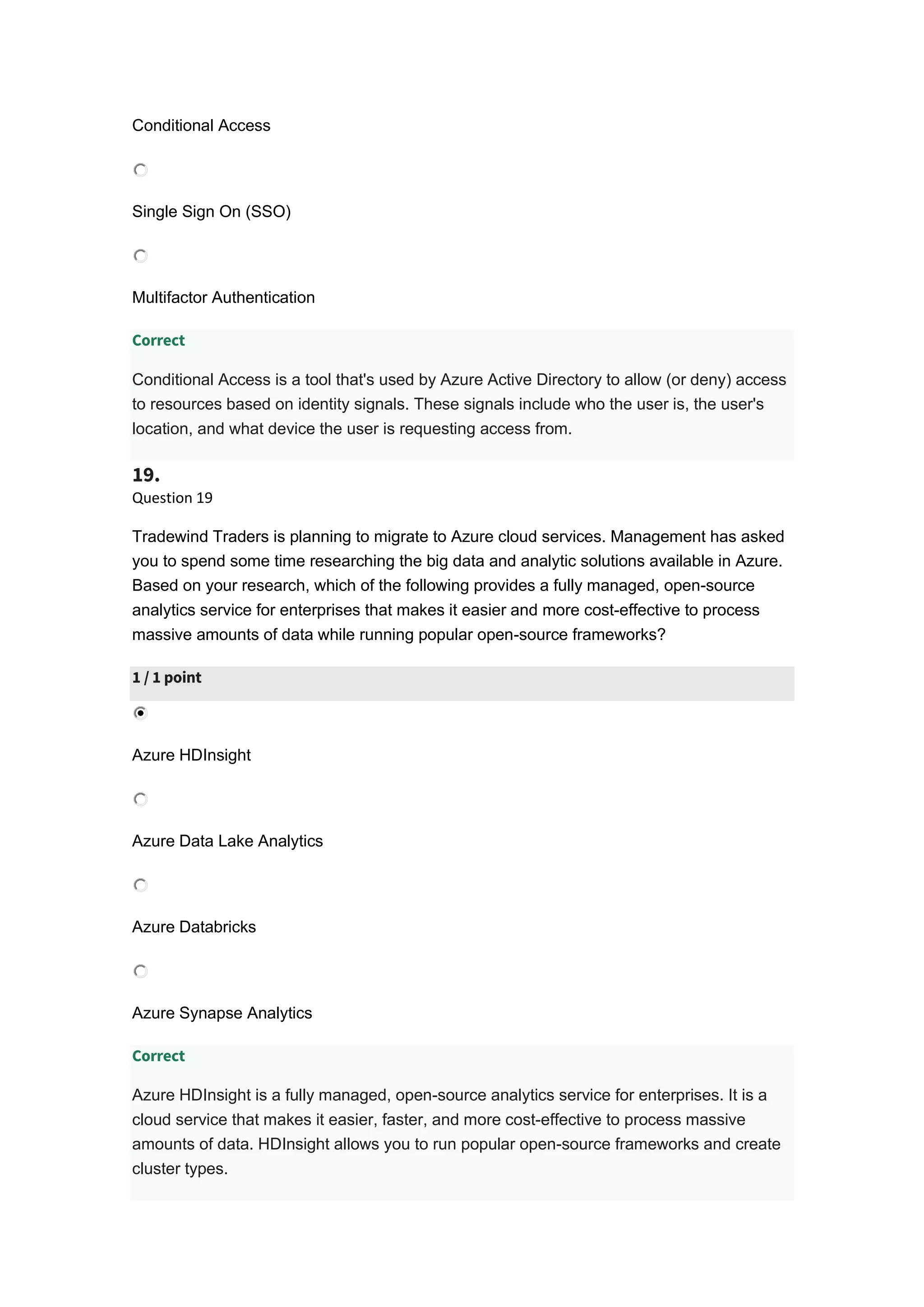 Conditional Access
Single Sign On (SSO)
Multifactor Authentication
Correct
Conditional Access is a tool that's used by Azure Active Directory to allow (or deny) access
to resources based on identity signals. These signals include who the user is, the user's
location, and what device the user is requesting access from.
19.
Question 19
Tradewind Traders is planning to migrate to Azure cloud services. Management has asked
you to spend some time researching the big data and analytic solutions available in Azure.
Based on your research, which of the following provides a fully managed, open-source
analytics service for enterprises that makes it easier and more cost-effective to process
massive amounts of data while running popular open-source frameworks?
1 / 1 point
Azure HDInsight
Azure Data Lake Analytics
Azure Databricks
Azure Synapse Analytics
Correct
Azure HDInsight is a fully managed, open-source analytics service for enterprises. It is a
cloud service that makes it easier, faster, and more cost-effective to process massive
amounts of data. HDInsight allows you to run popular open-source frameworks and create
cluster types.
 