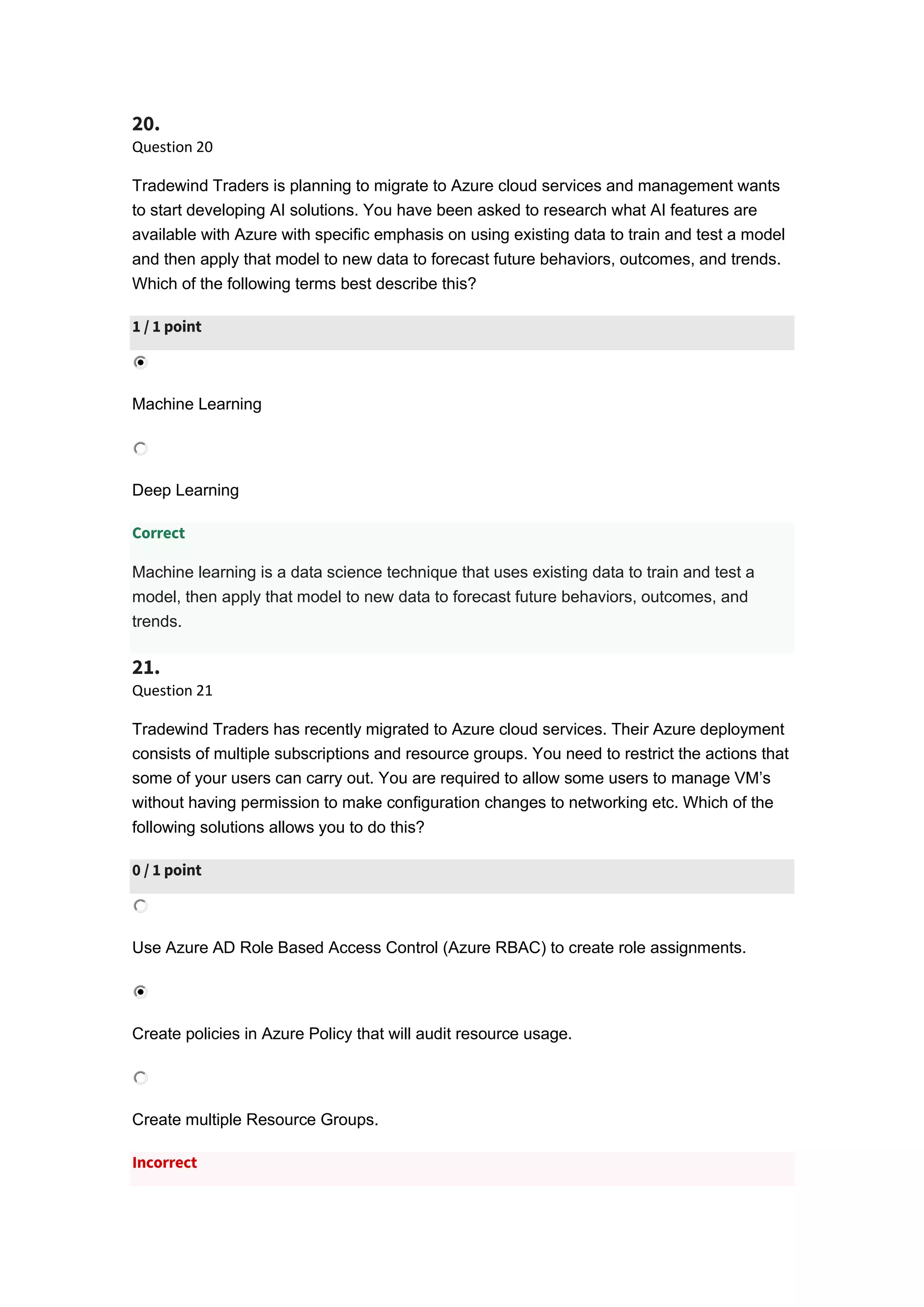 20.
Question 20
Tradewind Traders is planning to migrate to Azure cloud services and management wants
to start developing AI solutions. You have been asked to research what AI features are
available with Azure with specific emphasis on using existing data to train and test a model
and then apply that model to new data to forecast future behaviors, outcomes, and trends.
Which of the following terms best describe this?
1 / 1 point
Machine Learning
Deep Learning
Correct
Machine learning is a data science technique that uses existing data to train and test a
model, then apply that model to new data to forecast future behaviors, outcomes, and
trends.
21.
Question 21
Tradewind Traders has recently migrated to Azure cloud services. Their Azure deployment
consists of multiple subscriptions and resource groups. You need to restrict the actions that
some of your users can carry out. You are required to allow some users to manage VM’s
without having permission to make configuration changes to networking etc. Which of the
following solutions allows you to do this?
0 / 1 point
Use Azure AD Role Based Access Control (Azure RBAC) to create role assignments.
Create policies in Azure Policy that will audit resource usage.
Create multiple Resource Groups.
Incorrect
 