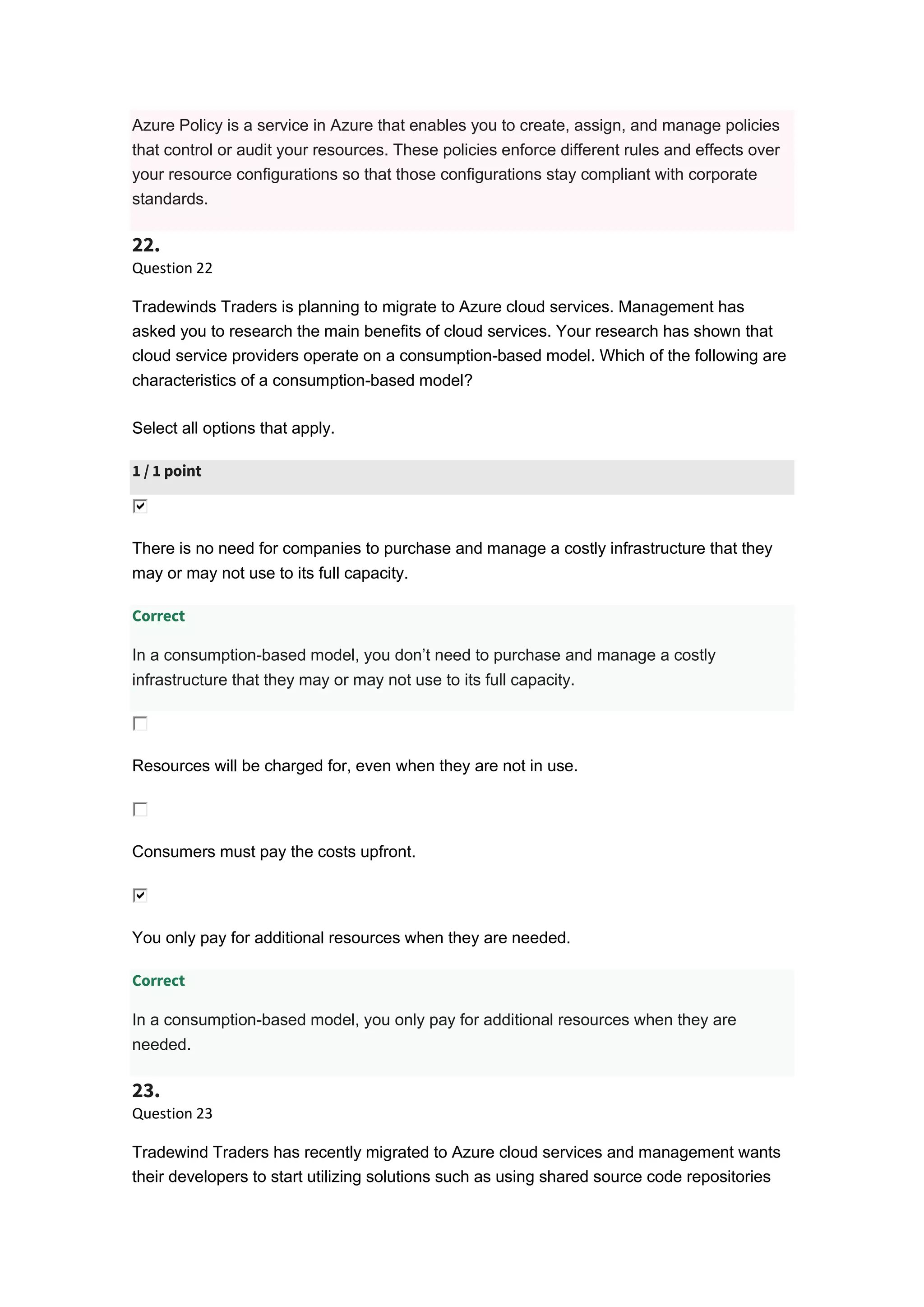 Azure Policy is a service in Azure that enables you to create, assign, and manage policies
that control or audit your resources. These policies enforce different rules and effects over
your resource configurations so that those configurations stay compliant with corporate
standards.
22.
Question 22
Tradewinds Traders is planning to migrate to Azure cloud services. Management has
asked you to research the main benefits of cloud services. Your research has shown that
cloud service providers operate on a consumption-based model. Which of the following are
characteristics of a consumption-based model?
Select all options that apply.
1 / 1 point
There is no need for companies to purchase and manage a costly infrastructure that they
may or may not use to its full capacity.
Correct
In a consumption-based model, you don’t need to purchase and manage a costly
infrastructure that they may or may not use to its full capacity.
Resources will be charged for, even when they are not in use.
Consumers must pay the costs upfront.
You only pay for additional resources when they are needed.
Correct
In a consumption-based model, you only pay for additional resources when they are
needed.
23.
Question 23
Tradewind Traders has recently migrated to Azure cloud services and management wants
their developers to start utilizing solutions such as using shared source code repositories
 