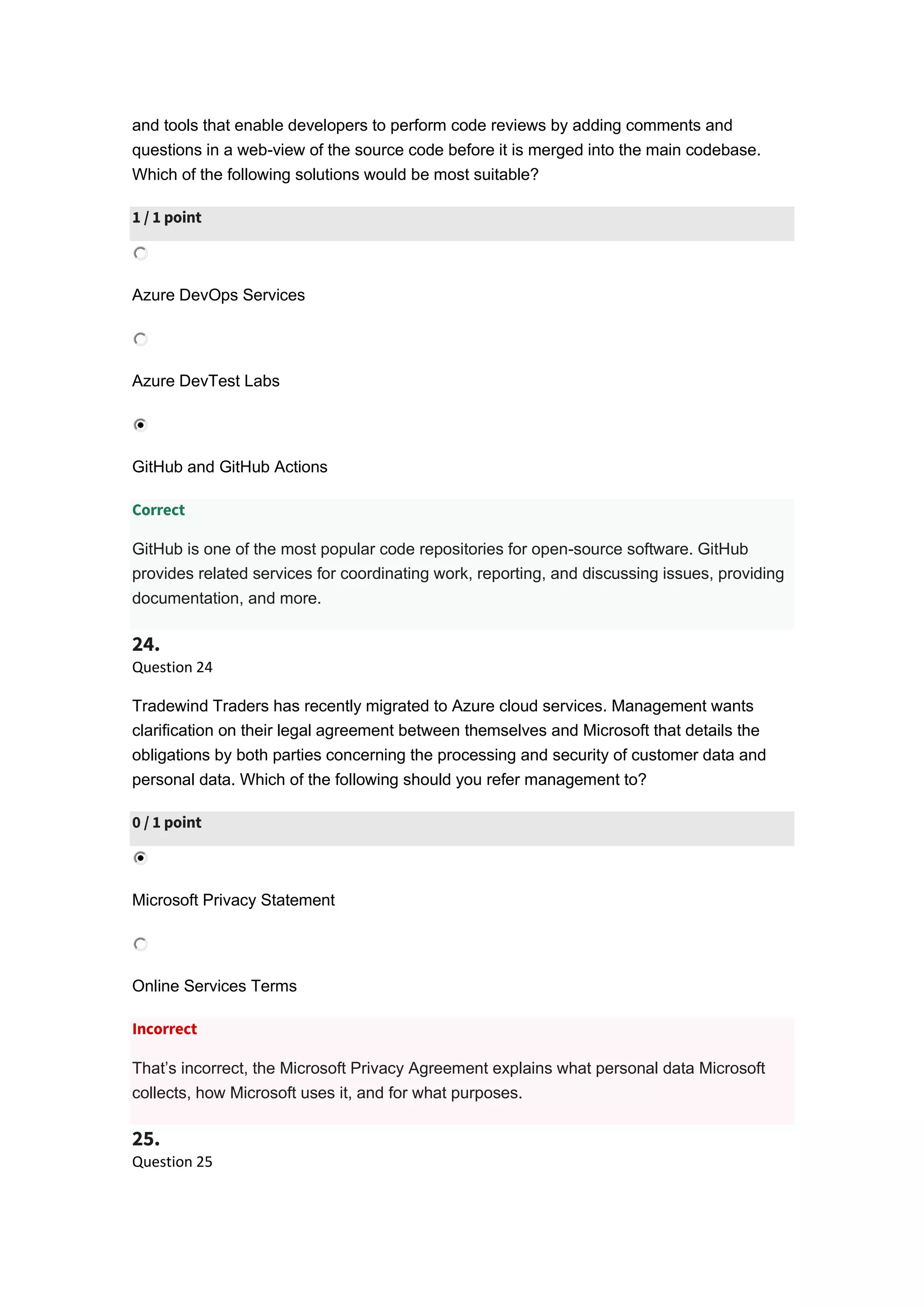 and tools that enable developers to perform code reviews by adding comments and
questions in a web-view of the source code before it is merged into the main codebase.
Which of the following solutions would be most suitable?
1 / 1 point
Azure DevOps Services
Azure DevTest Labs
GitHub and GitHub Actions
Correct
GitHub is one of the most popular code repositories for open-source software. GitHub
provides related services for coordinating work, reporting, and discussing issues, providing
documentation, and more.
24.
Question 24
Tradewind Traders has recently migrated to Azure cloud services. Management wants
clarification on their legal agreement between themselves and Microsoft that details the
obligations by both parties concerning the processing and security of customer data and
personal data. Which of the following should you refer management to?
0 / 1 point
Microsoft Privacy Statement
Online Services Terms
Incorrect
That’s incorrect, the Microsoft Privacy Agreement explains what personal data Microsoft
collects, how Microsoft uses it, and for what purposes.
25.
Question 25
 