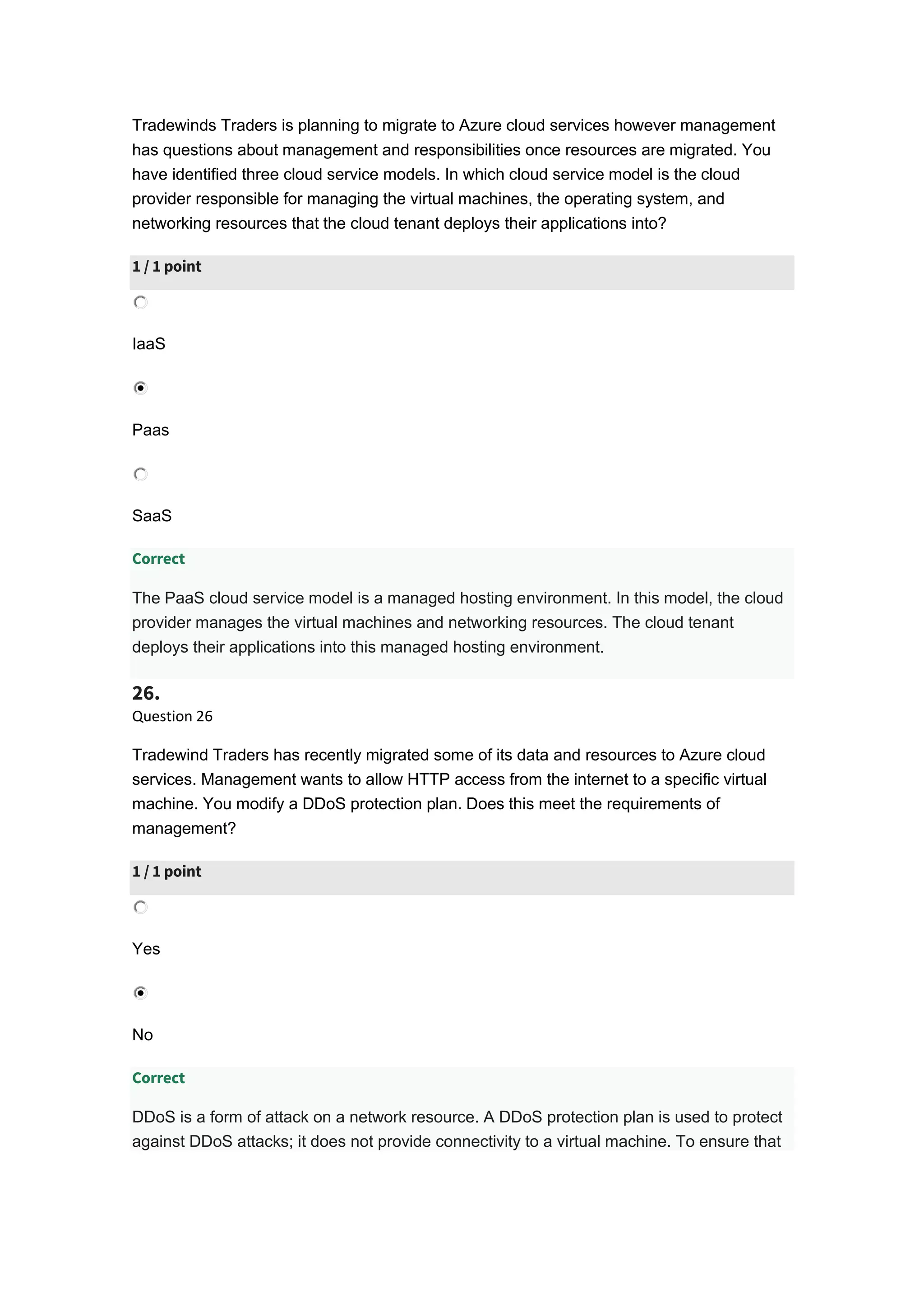 Tradewinds Traders is planning to migrate to Azure cloud services however management
has questions about management and responsibilities once resources are migrated. You
have identified three cloud service models. In which cloud service model is the cloud
provider responsible for managing the virtual machines, the operating system, and
networking resources that the cloud tenant deploys their applications into?
1 / 1 point
IaaS
Paas
SaaS
Correct
The PaaS cloud service model is a managed hosting environment. In this model, the cloud
provider manages the virtual machines and networking resources. The cloud tenant
deploys their applications into this managed hosting environment.
26.
Question 26
Tradewind Traders has recently migrated some of its data and resources to Azure cloud
services. Management wants to allow HTTP access from the internet to a specific virtual
machine. You modify a DDoS protection plan. Does this meet the requirements of
management?
1 / 1 point
Yes
No
Correct
DDoS is a form of attack on a network resource. A DDoS protection plan is used to protect
against DDoS attacks; it does not provide connectivity to a virtual machine. To ensure that
 
