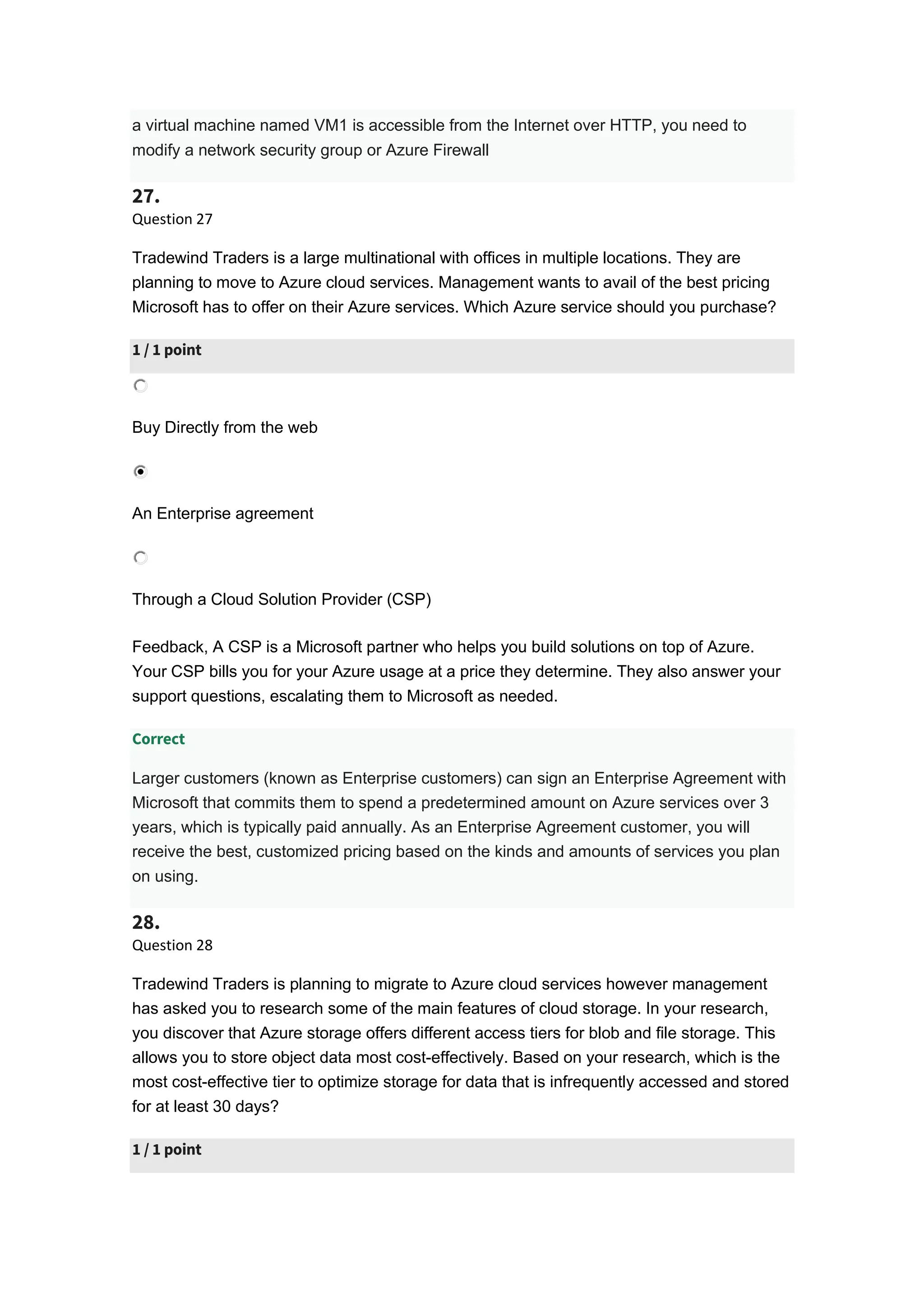 a virtual machine named VM1 is accessible from the Internet over HTTP, you need to
modify a network security group or Azure Firewall
27.
Question 27
Tradewind Traders is a large multinational with offices in multiple locations. They are
planning to move to Azure cloud services. Management wants to avail of the best pricing
Microsoft has to offer on their Azure services. Which Azure service should you purchase?
1 / 1 point
Buy Directly from the web
An Enterprise agreement
Through a Cloud Solution Provider (CSP)
Feedback, A CSP is a Microsoft partner who helps you build solutions on top of Azure.
Your CSP bills you for your Azure usage at a price they determine. They also answer your
support questions, escalating them to Microsoft as needed.
Correct
Larger customers (known as Enterprise customers) can sign an Enterprise Agreement with
Microsoft that commits them to spend a predetermined amount on Azure services over 3
years, which is typically paid annually. As an Enterprise Agreement customer, you will
receive the best, customized pricing based on the kinds and amounts of services you plan
on using.
28.
Question 28
Tradewind Traders is planning to migrate to Azure cloud services however management
has asked you to research some of the main features of cloud storage. In your research,
you discover that Azure storage offers different access tiers for blob and file storage. This
allows you to store object data most cost-effectively. Based on your research, which is the
most cost-effective tier to optimize storage for data that is infrequently accessed and stored
for at least 30 days?
1 / 1 point
 