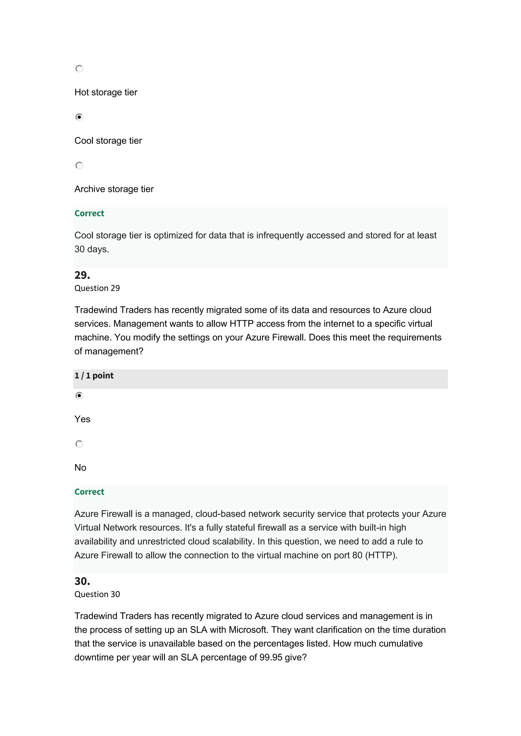 Hot storage tier
Cool storage tier
Archive storage tier
Correct
Cool storage tier is optimized for data that is infrequently accessed and stored for at least
30 days.
29.
Question 29
Tradewind Traders has recently migrated some of its data and resources to Azure cloud
services. Management wants to allow HTTP access from the internet to a specific virtual
machine. You modify the settings on your Azure Firewall. Does this meet the requirements
of management?
1 / 1 point
Yes
No
Correct
Azure Firewall is a managed, cloud-based network security service that protects your Azure
Virtual Network resources. It's a fully stateful firewall as a service with built-in high
availability and unrestricted cloud scalability. In this question, we need to add a rule to
Azure Firewall to allow the connection to the virtual machine on port 80 (HTTP).
30.
Question 30
Tradewind Traders has recently migrated to Azure cloud services and management is in
the process of setting up an SLA with Microsoft. They want clarification on the time duration
that the service is unavailable based on the percentages listed. How much cumulative
downtime per year will an SLA percentage of 99.95 give?
 