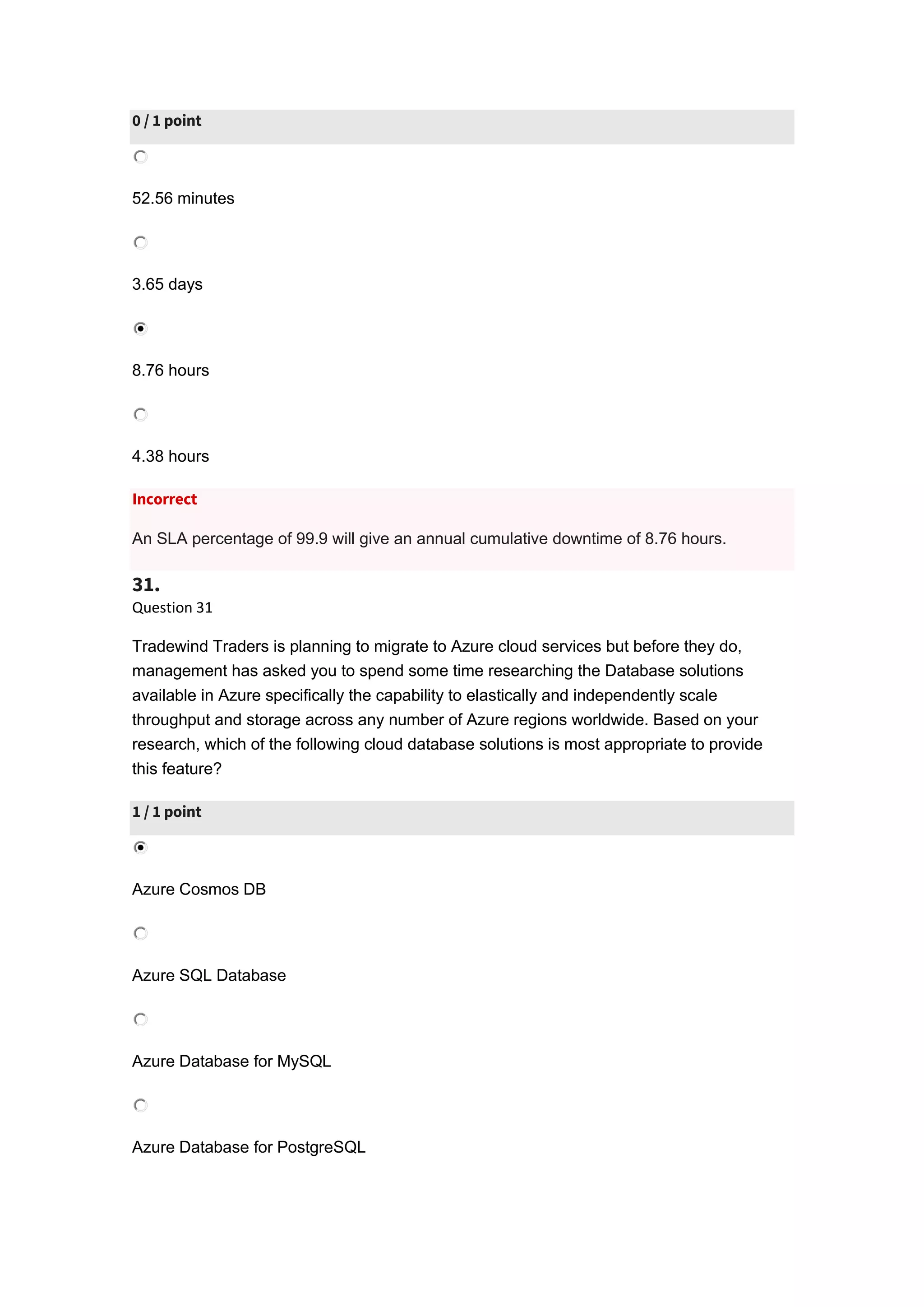 0 / 1 point
52.56 minutes
3.65 days
8.76 hours
4.38 hours
Incorrect
An SLA percentage of 99.9 will give an annual cumulative downtime of 8.76 hours.
31.
Question 31
Tradewind Traders is planning to migrate to Azure cloud services but before they do,
management has asked you to spend some time researching the Database solutions
available in Azure specifically the capability to elastically and independently scale
throughput and storage across any number of Azure regions worldwide. Based on your
research, which of the following cloud database solutions is most appropriate to provide
this feature?
1 / 1 point
Azure Cosmos DB
Azure SQL Database
Azure Database for MySQL
Azure Database for PostgreSQL
 