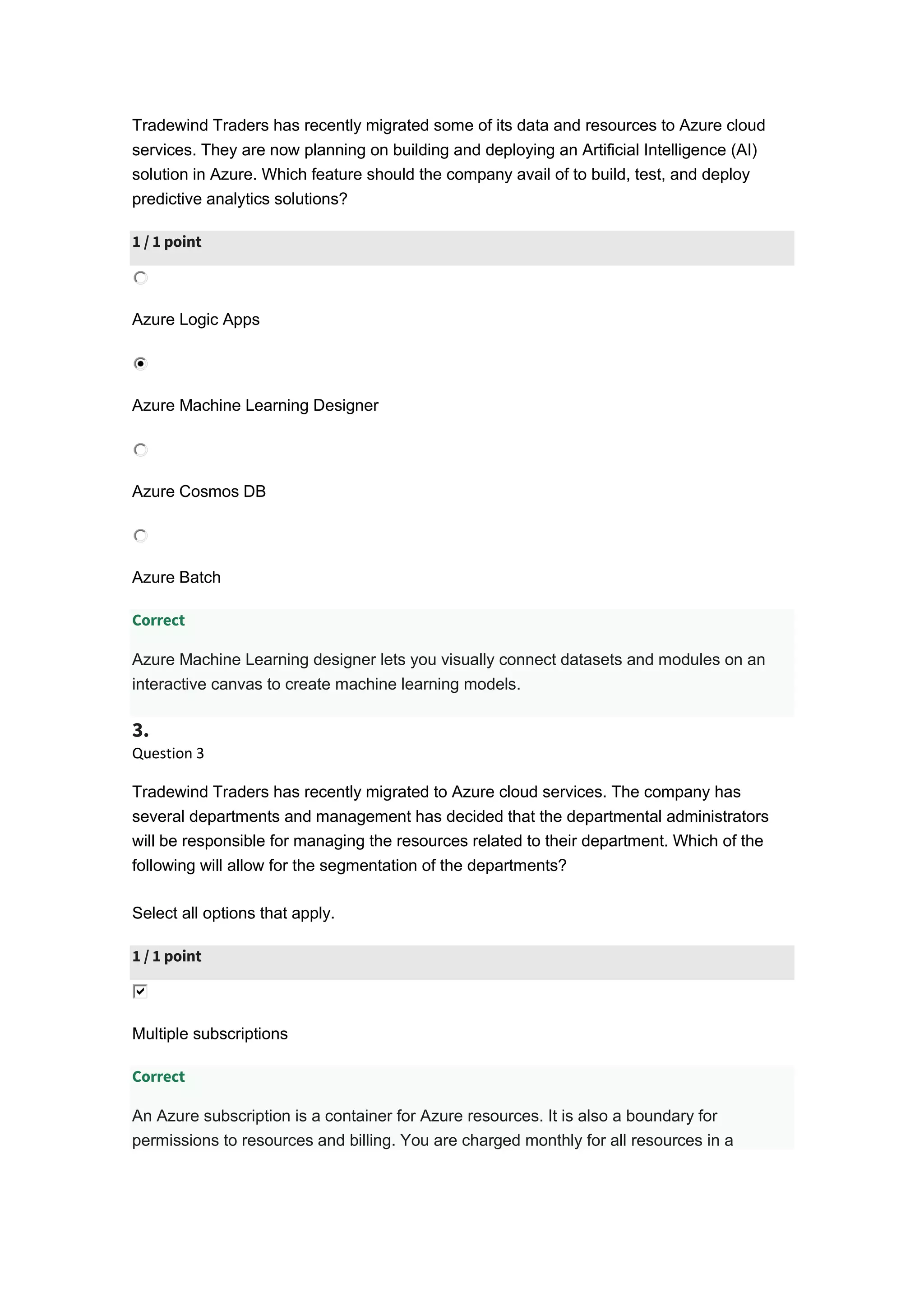 Tradewind Traders has recently migrated some of its data and resources to Azure cloud
services. They are now planning on building and deploying an Artificial Intelligence (AI)
solution in Azure. Which feature should the company avail of to build, test, and deploy
predictive analytics solutions?
1 / 1 point
Azure Logic Apps
Azure Machine Learning Designer
Azure Cosmos DB
Azure Batch
Correct
Azure Machine Learning designer lets you visually connect datasets and modules on an
interactive canvas to create machine learning models.
3.
Question 3
Tradewind Traders has recently migrated to Azure cloud services. The company has
several departments and management has decided that the departmental administrators
will be responsible for managing the resources related to their department. Which of the
following will allow for the segmentation of the departments?
Select all options that apply.
1 / 1 point
Multiple subscriptions
Correct
An Azure subscription is a container for Azure resources. It is also a boundary for
permissions to resources and billing. You are charged monthly for all resources in a
 