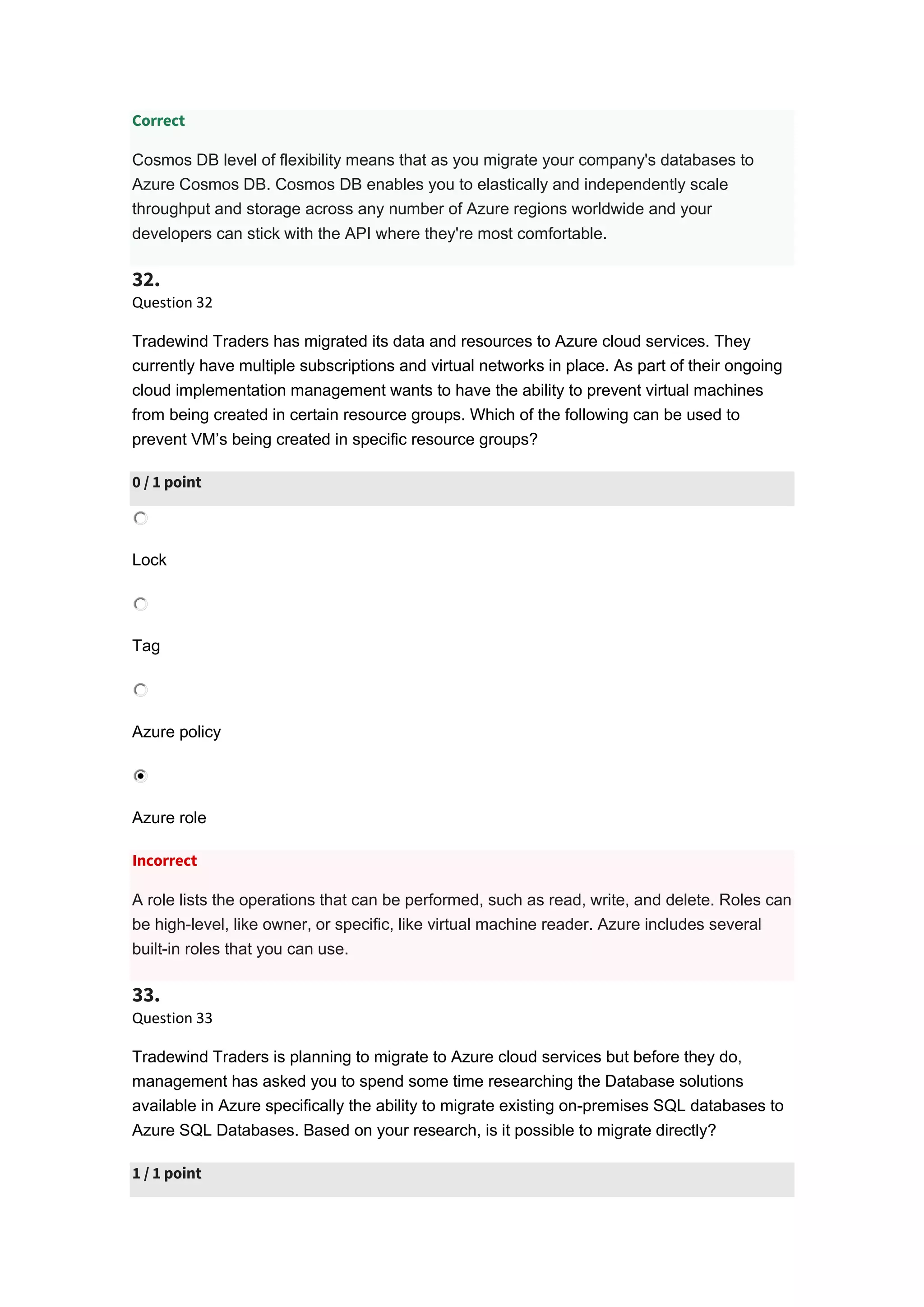 Correct
Cosmos DB level of flexibility means that as you migrate your company's databases to
Azure Cosmos DB. Cosmos DB enables you to elastically and independently scale
throughput and storage across any number of Azure regions worldwide and your
developers can stick with the API where they're most comfortable.
32.
Question 32
Tradewind Traders has migrated its data and resources to Azure cloud services. They
currently have multiple subscriptions and virtual networks in place. As part of their ongoing
cloud implementation management wants to have the ability to prevent virtual machines
from being created in certain resource groups. Which of the following can be used to
prevent VM’s being created in specific resource groups?
0 / 1 point
Lock
Tag
Azure policy
Azure role
Incorrect
A role lists the operations that can be performed, such as read, write, and delete. Roles can
be high-level, like owner, or specific, like virtual machine reader. Azure includes several
built-in roles that you can use.
33.
Question 33
Tradewind Traders is planning to migrate to Azure cloud services but before they do,
management has asked you to spend some time researching the Database solutions
available in Azure specifically the ability to migrate existing on-premises SQL databases to
Azure SQL Databases. Based on your research, is it possible to migrate directly?
1 / 1 point
 