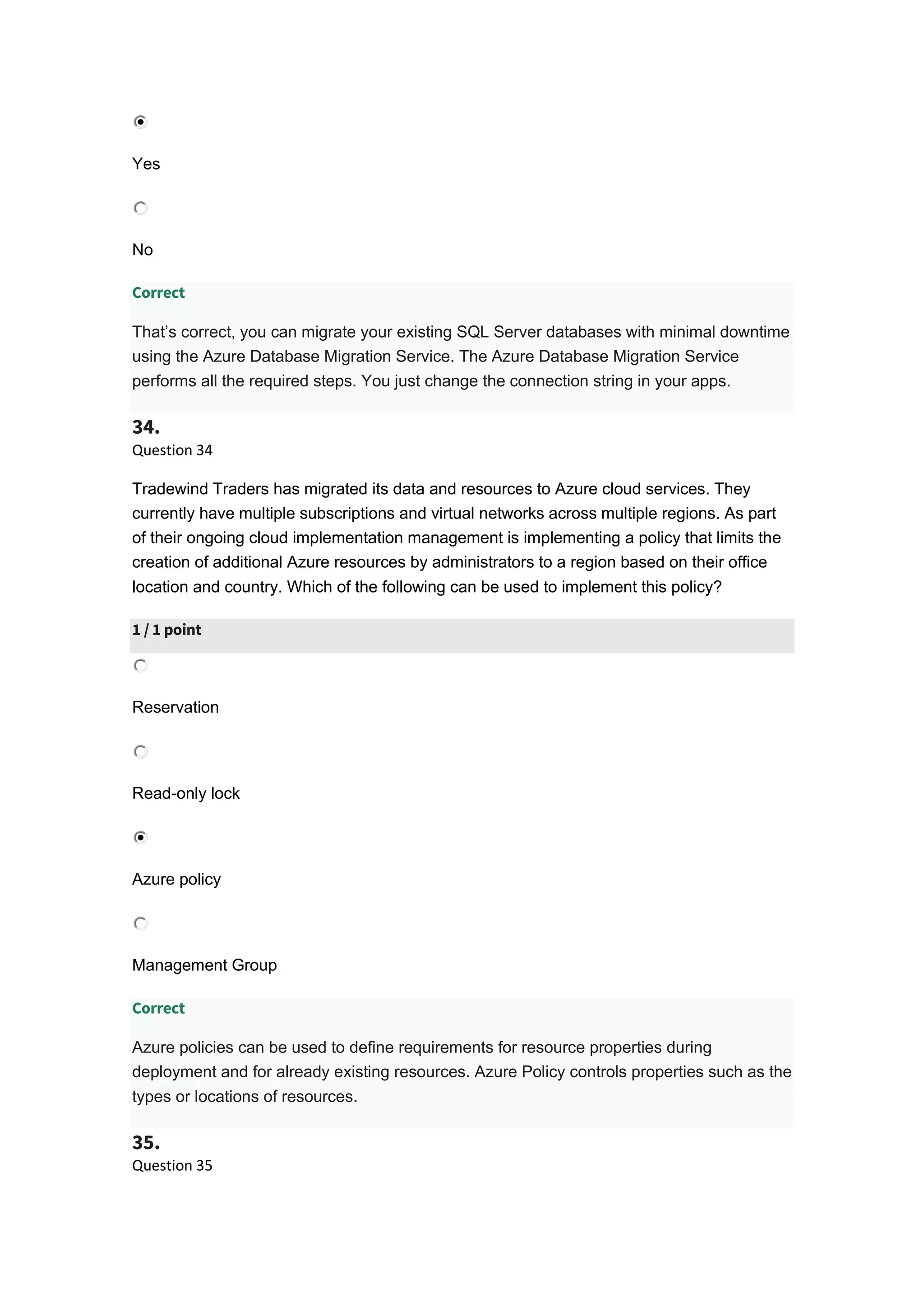 Yes
No
Correct
That’s correct, you can migrate your existing SQL Server databases with minimal downtime
using the Azure Database Migration Service. The Azure Database Migration Service
performs all the required steps. You just change the connection string in your apps.
34.
Question 34
Tradewind Traders has migrated its data and resources to Azure cloud services. They
currently have multiple subscriptions and virtual networks across multiple regions. As part
of their ongoing cloud implementation management is implementing a policy that limits the
creation of additional Azure resources by administrators to a region based on their office
location and country. Which of the following can be used to implement this policy?
1 / 1 point
Reservation
Read-only lock
Azure policy
Management Group
Correct
Azure policies can be used to define requirements for resource properties during
deployment and for already existing resources. Azure Policy controls properties such as the
types or locations of resources.
35.
Question 35
 