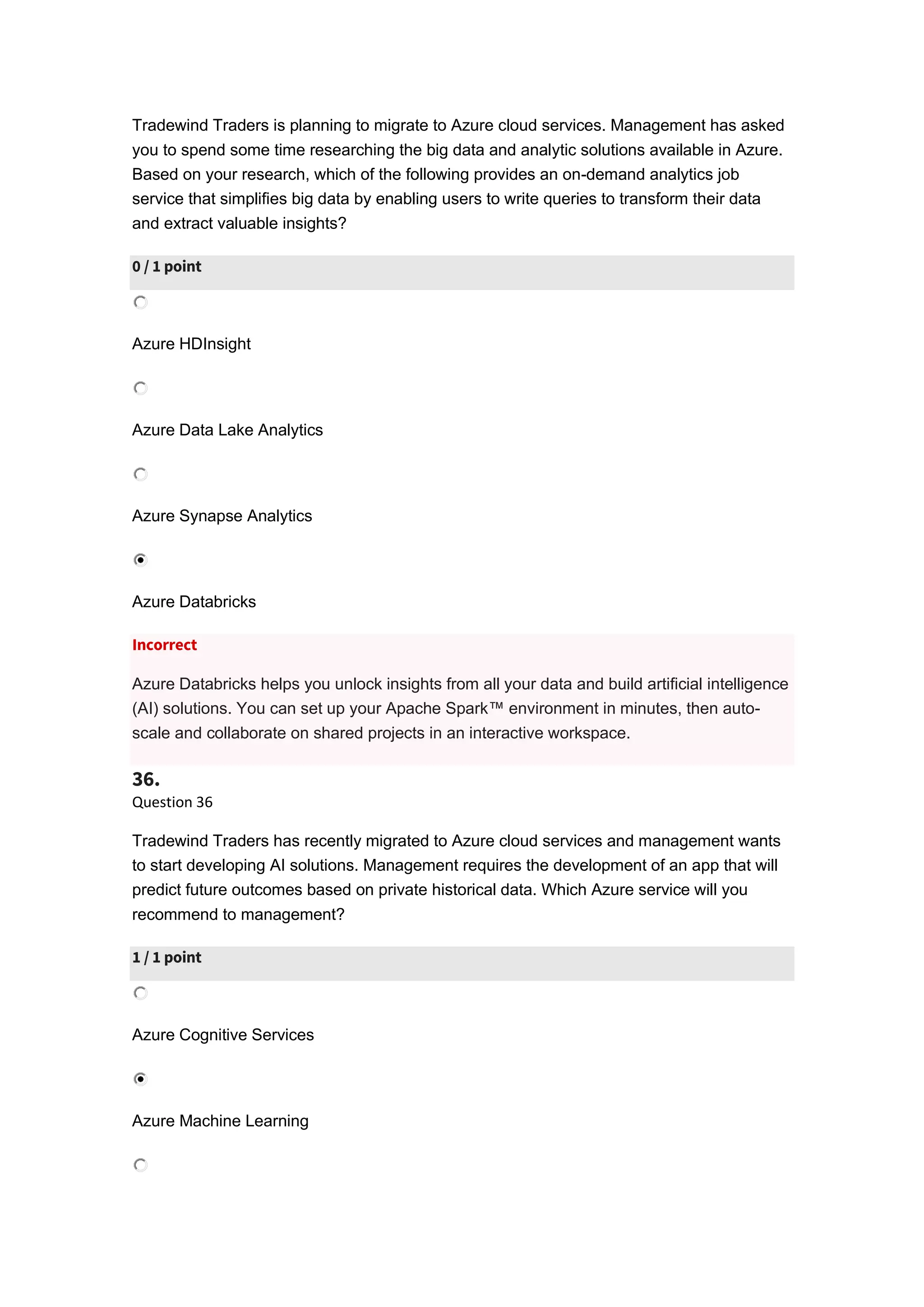 Tradewind Traders is planning to migrate to Azure cloud services. Management has asked
you to spend some time researching the big data and analytic solutions available in Azure.
Based on your research, which of the following provides an on-demand analytics job
service that simplifies big data by enabling users to write queries to transform their data
and extract valuable insights?
0 / 1 point
Azure HDInsight
Azure Data Lake Analytics
Azure Synapse Analytics
Azure Databricks
Incorrect
Azure Databricks helps you unlock insights from all your data and build artificial intelligence
(AI) solutions. You can set up your Apache Spark™ environment in minutes, then auto-
scale and collaborate on shared projects in an interactive workspace.
36.
Question 36
Tradewind Traders has recently migrated to Azure cloud services and management wants
to start developing AI solutions. Management requires the development of an app that will
predict future outcomes based on private historical data. Which Azure service will you
recommend to management?
1 / 1 point
Azure Cognitive Services
Azure Machine Learning
 