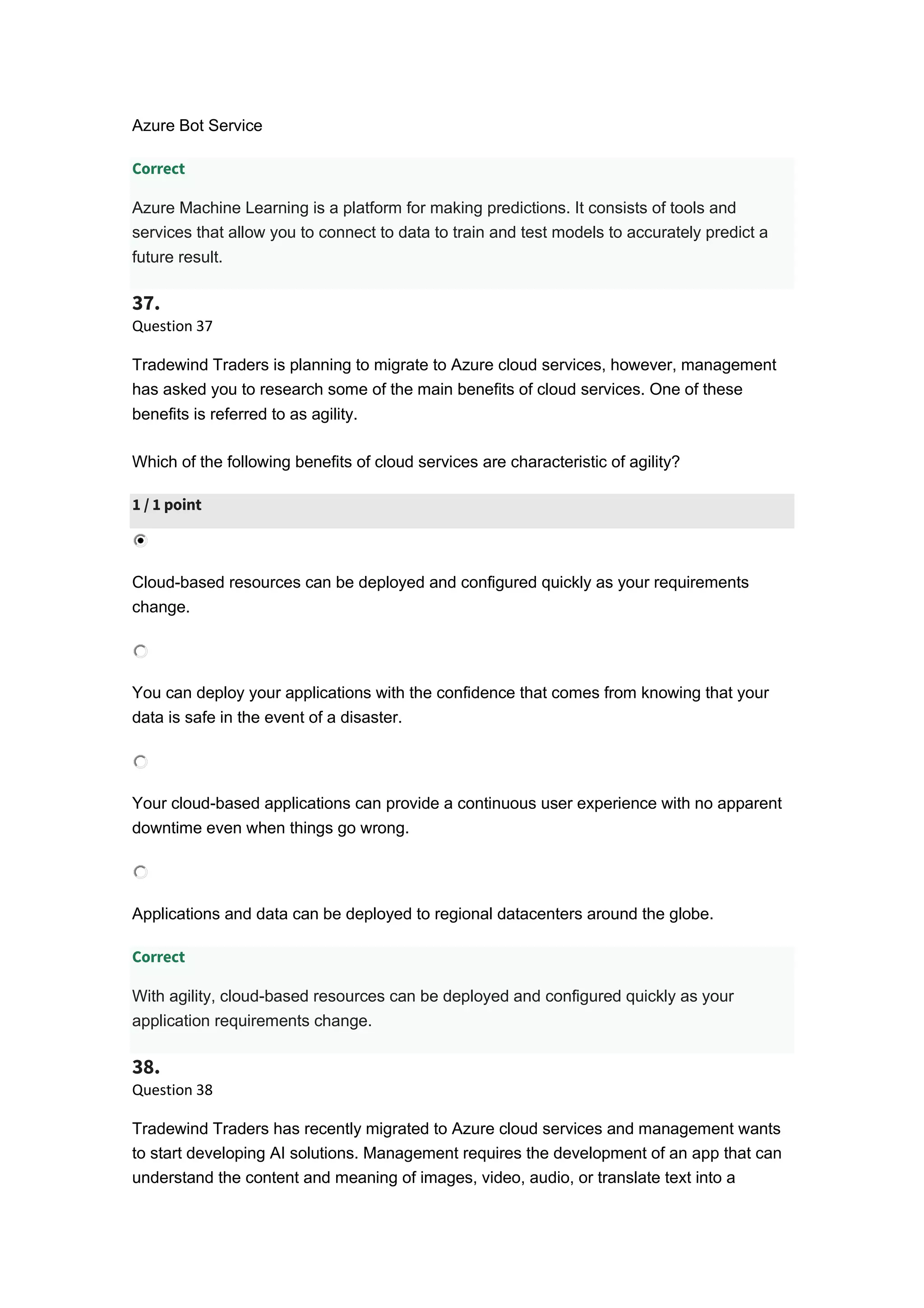 Azure Bot Service
Correct
Azure Machine Learning is a platform for making predictions. It consists of tools and
services that allow you to connect to data to train and test models to accurately predict a
future result.
37.
Question 37
Tradewind Traders is planning to migrate to Azure cloud services, however, management
has asked you to research some of the main benefits of cloud services. One of these
benefits is referred to as agility.
Which of the following benefits of cloud services are characteristic of agility?
1 / 1 point
Cloud-based resources can be deployed and configured quickly as your requirements
change.
You can deploy your applications with the confidence that comes from knowing that your
data is safe in the event of a disaster.
Your cloud-based applications can provide a continuous user experience with no apparent
downtime even when things go wrong.
Applications and data can be deployed to regional datacenters around the globe.
Correct
With agility, cloud-based resources can be deployed and configured quickly as your
application requirements change.
38.
Question 38
Tradewind Traders has recently migrated to Azure cloud services and management wants
to start developing AI solutions. Management requires the development of an app that can
understand the content and meaning of images, video, audio, or translate text into a
 