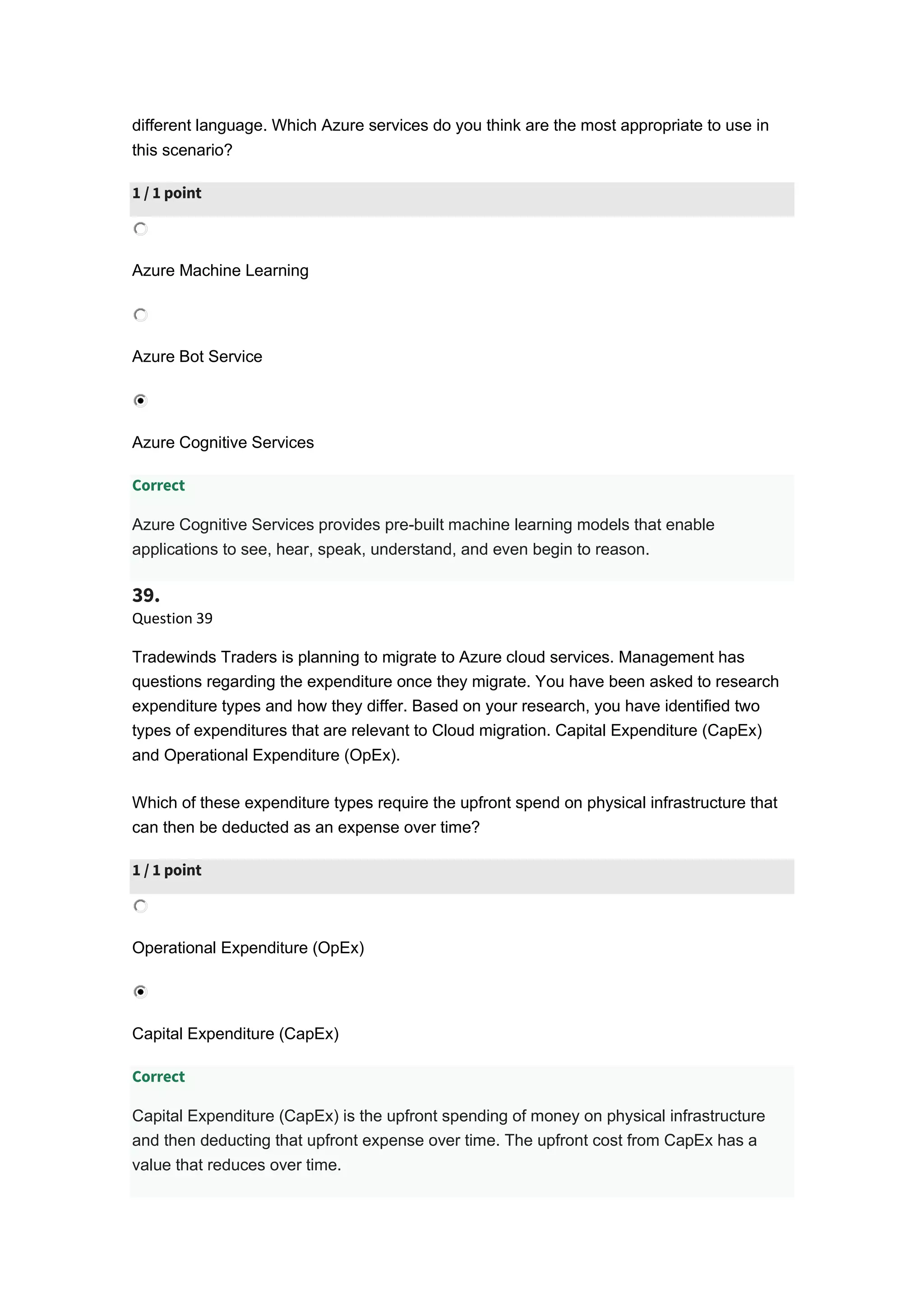 different language. Which Azure services do you think are the most appropriate to use in
this scenario?
1 / 1 point
Azure Machine Learning
Azure Bot Service
Azure Cognitive Services
Correct
Azure Cognitive Services provides pre-built machine learning models that enable
applications to see, hear, speak, understand, and even begin to reason.
39.
Question 39
Tradewinds Traders is planning to migrate to Azure cloud services. Management has
questions regarding the expenditure once they migrate. You have been asked to research
expenditure types and how they differ. Based on your research, you have identified two
types of expenditures that are relevant to Cloud migration. Capital Expenditure (CapEx)
and Operational Expenditure (OpEx).
Which of these expenditure types require the upfront spend on physical infrastructure that
can then be deducted as an expense over time?
1 / 1 point
Operational Expenditure (OpEx)
Capital Expenditure (CapEx)
Correct
Capital Expenditure (CapEx) is the upfront spending of money on physical infrastructure
and then deducting that upfront expense over time. The upfront cost from CapEx has a
value that reduces over time.
 