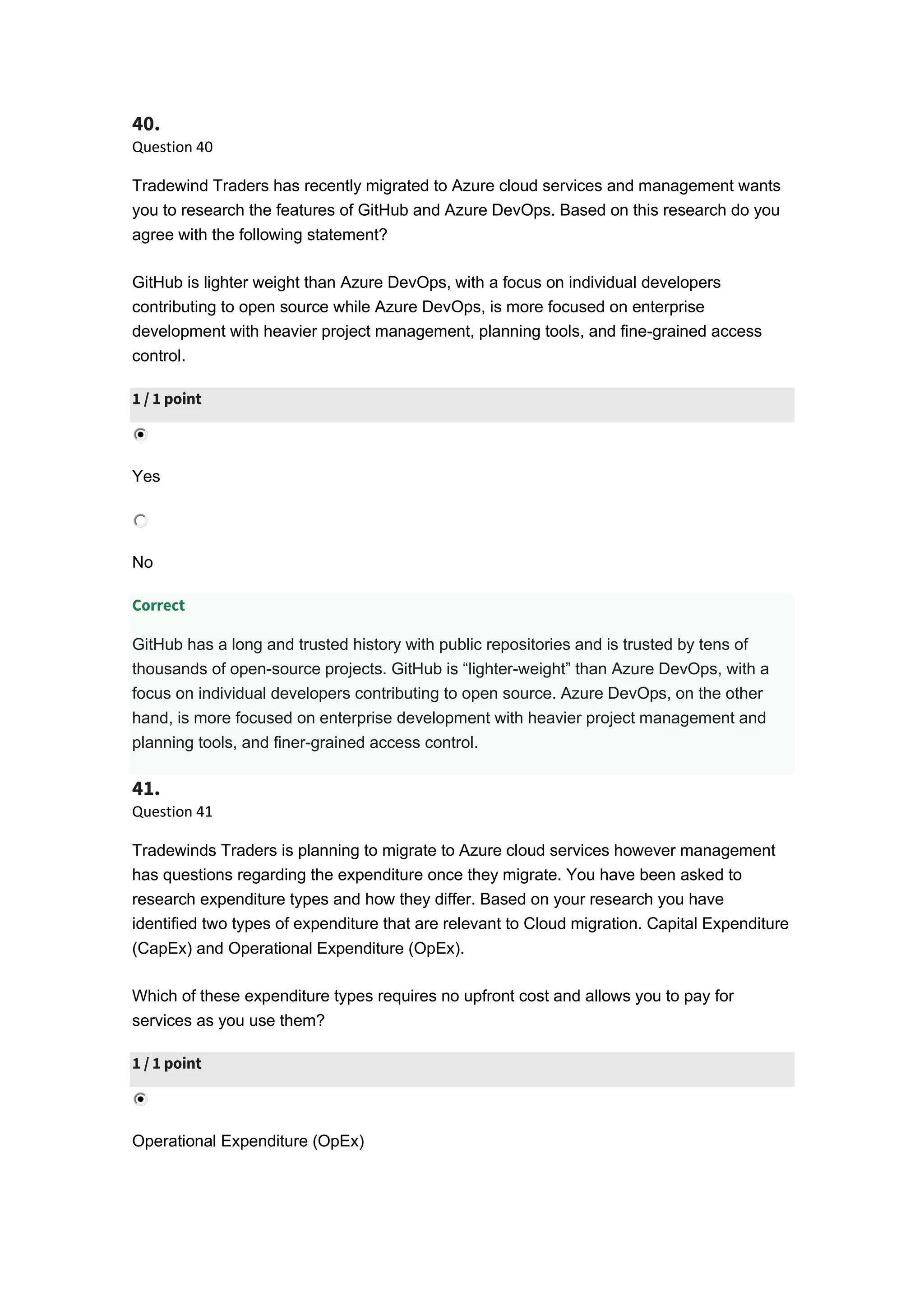 40.
Question 40
Tradewind Traders has recently migrated to Azure cloud services and management wants
you to research the features of GitHub and Azure DevOps. Based on this research do you
agree with the following statement?
GitHub is lighter weight than Azure DevOps, with a focus on individual developers
contributing to open source while Azure DevOps, is more focused on enterprise
development with heavier project management, planning tools, and fine-grained access
control.
1 / 1 point
Yes
No
Correct
GitHub has a long and trusted history with public repositories and is trusted by tens of
thousands of open-source projects. GitHub is “lighter-weight” than Azure DevOps, with a
focus on individual developers contributing to open source. Azure DevOps, on the other
hand, is more focused on enterprise development with heavier project management and
planning tools, and finer-grained access control.
41.
Question 41
Tradewinds Traders is planning to migrate to Azure cloud services however management
has questions regarding the expenditure once they migrate. You have been asked to
research expenditure types and how they differ. Based on your research you have
identified two types of expenditure that are relevant to Cloud migration. Capital Expenditure
(CapEx) and Operational Expenditure (OpEx).
Which of these expenditure types requires no upfront cost and allows you to pay for
services as you use them?
1 / 1 point
Operational Expenditure (OpEx)
 