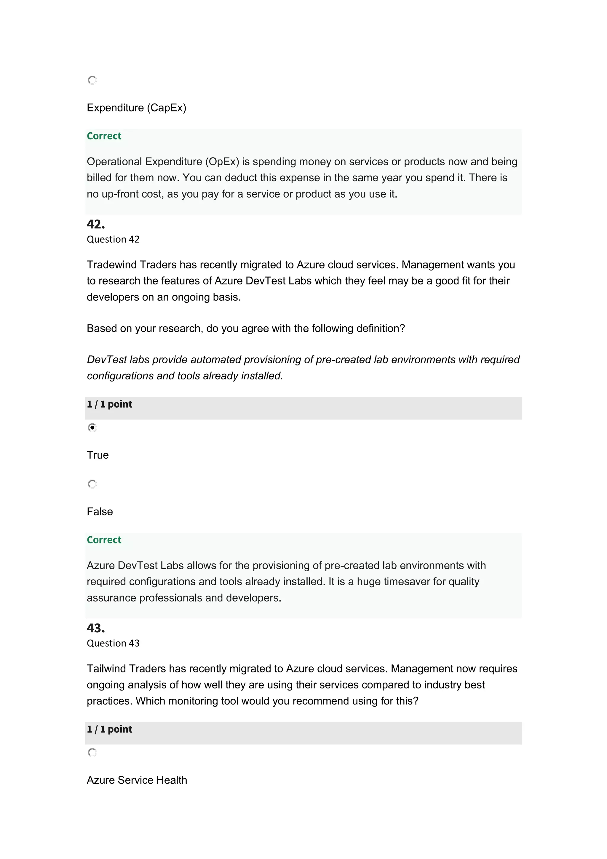 Expenditure (CapEx)
Correct
Operational Expenditure (OpEx) is spending money on services or products now and being
billed for them now. You can deduct this expense in the same year you spend it. There is
no up-front cost, as you pay for a service or product as you use it.
42.
Question 42
Tradewind Traders has recently migrated to Azure cloud services. Management wants you
to research the features of Azure DevTest Labs which they feel may be a good fit for their
developers on an ongoing basis.
Based on your research, do you agree with the following definition?
DevTest labs provide automated provisioning of pre-created lab environments with required
configurations and tools already installed.
1 / 1 point
True
False
Correct
Azure DevTest Labs allows for the provisioning of pre-created lab environments with
required configurations and tools already installed. It is a huge timesaver for quality
assurance professionals and developers.
43.
Question 43
Tailwind Traders has recently migrated to Azure cloud services. Management now requires
ongoing analysis of how well they are using their services compared to industry best
practices. Which monitoring tool would you recommend using for this?
1 / 1 point
Azure Service Health
 