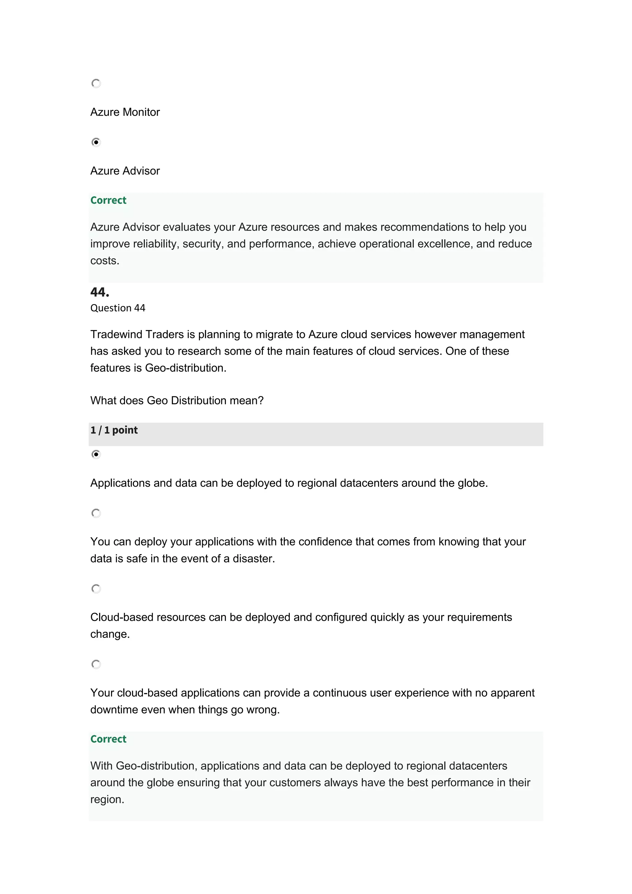 Azure Monitor
Azure Advisor
Correct
Azure Advisor evaluates your Azure resources and makes recommendations to help you
improve reliability, security, and performance, achieve operational excellence, and reduce
costs.
44.
Question 44
Tradewind Traders is planning to migrate to Azure cloud services however management
has asked you to research some of the main features of cloud services. One of these
features is Geo-distribution.
What does Geo Distribution mean?
1 / 1 point
Applications and data can be deployed to regional datacenters around the globe.
You can deploy your applications with the confidence that comes from knowing that your
data is safe in the event of a disaster.
Cloud-based resources can be deployed and configured quickly as your requirements
change.
Your cloud-based applications can provide a continuous user experience with no apparent
downtime even when things go wrong.
Correct
With Geo-distribution, applications and data can be deployed to regional datacenters
around the globe ensuring that your customers always have the best performance in their
region.
 