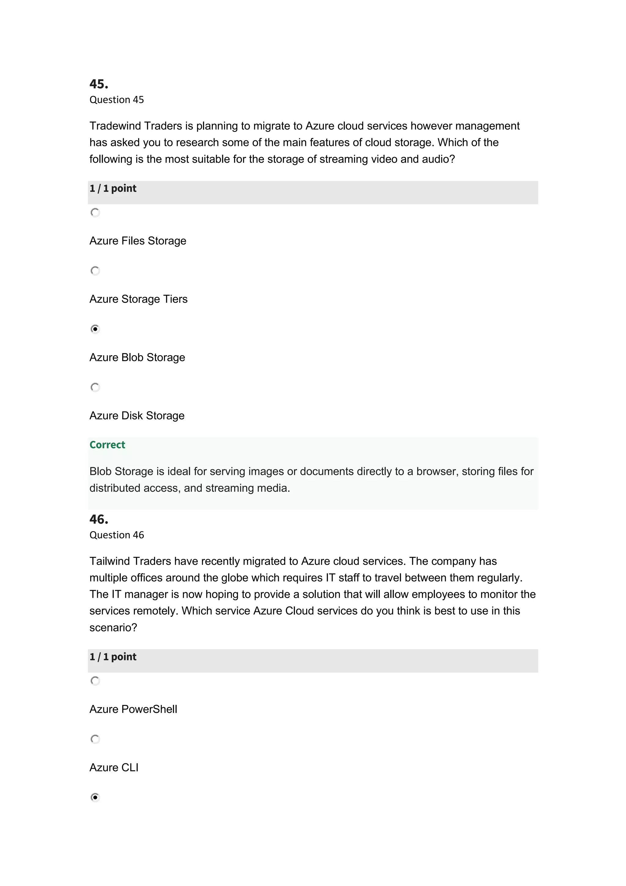 45.
Question 45
Tradewind Traders is planning to migrate to Azure cloud services however management
has asked you to research some of the main features of cloud storage. Which of the
following is the most suitable for the storage of streaming video and audio?
1 / 1 point
Azure Files Storage
Azure Storage Tiers
Azure Blob Storage
Azure Disk Storage
Correct
Blob Storage is ideal for serving images or documents directly to a browser, storing files for
distributed access, and streaming media.
46.
Question 46
Tailwind Traders have recently migrated to Azure cloud services. The company has
multiple offices around the globe which requires IT staff to travel between them regularly.
The IT manager is now hoping to provide a solution that will allow employees to monitor the
services remotely. Which service Azure Cloud services do you think is best to use in this
scenario?
1 / 1 point
Azure PowerShell
Azure CLI
 