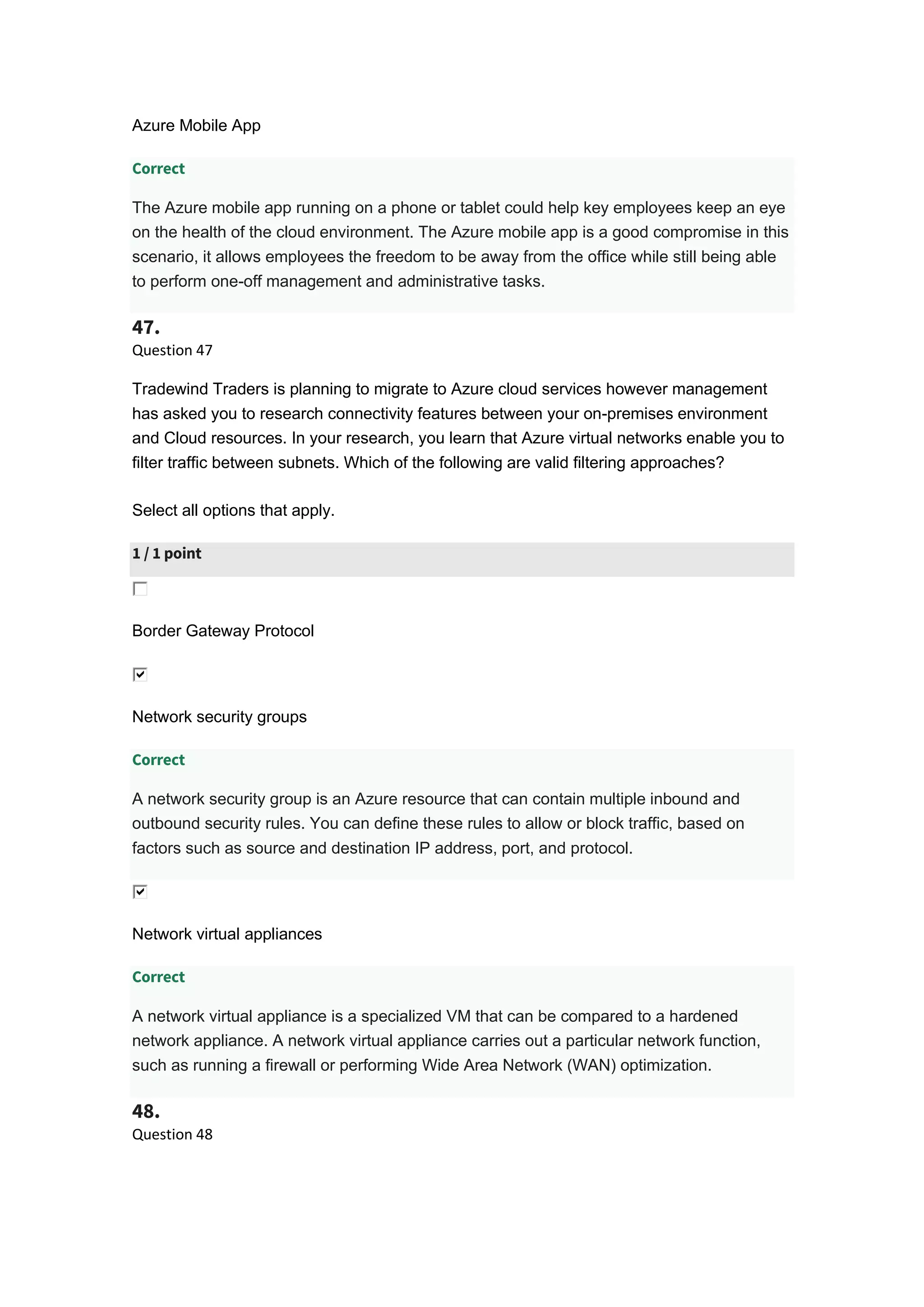 Azure Mobile App
Correct
The Azure mobile app running on a phone or tablet could help key employees keep an eye
on the health of the cloud environment. The Azure mobile app is a good compromise in this
scenario, it allows employees the freedom to be away from the office while still being able
to perform one-off management and administrative tasks.
47.
Question 47
Tradewind Traders is planning to migrate to Azure cloud services however management
has asked you to research connectivity features between your on-premises environment
and Cloud resources. In your research, you learn that Azure virtual networks enable you to
filter traffic between subnets. Which of the following are valid filtering approaches?
Select all options that apply.
1 / 1 point
Border Gateway Protocol
Network security groups
Correct
A network security group is an Azure resource that can contain multiple inbound and
outbound security rules. You can define these rules to allow or block traffic, based on
factors such as source and destination IP address, port, and protocol.
Network virtual appliances
Correct
A network virtual appliance is a specialized VM that can be compared to a hardened
network appliance. A network virtual appliance carries out a particular network function,
such as running a firewall or performing Wide Area Network (WAN) optimization.
48.
Question 48
 