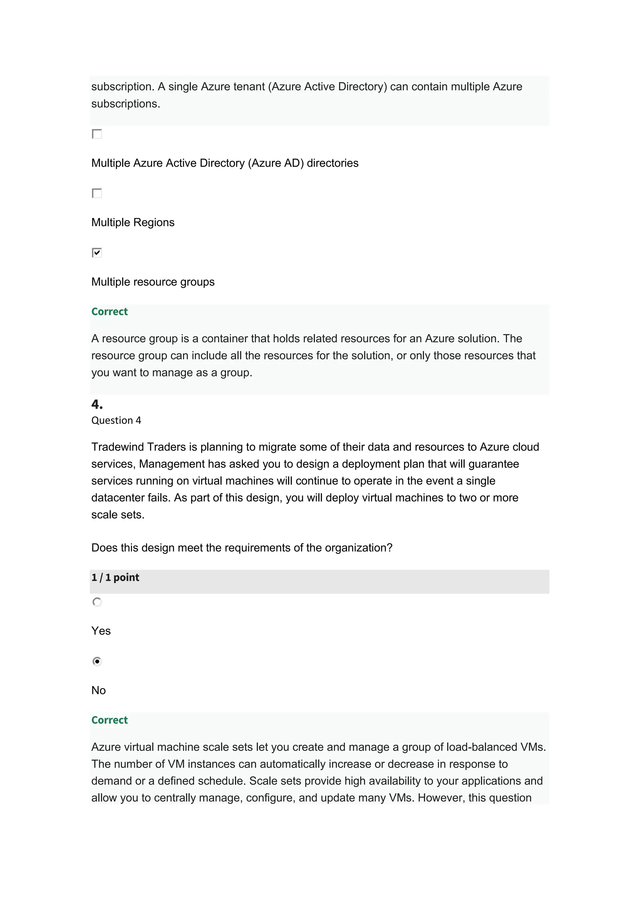 subscription. A single Azure tenant (Azure Active Directory) can contain multiple Azure
subscriptions.
Multiple Azure Active Directory (Azure AD) directories
Multiple Regions
Multiple resource groups
Correct
A resource group is a container that holds related resources for an Azure solution. The
resource group can include all the resources for the solution, or only those resources that
you want to manage as a group.
4.
Question 4
Tradewind Traders is planning to migrate some of their data and resources to Azure cloud
services, Management has asked you to design a deployment plan that will guarantee
services running on virtual machines will continue to operate in the event a single
datacenter fails. As part of this design, you will deploy virtual machines to two or more
scale sets.
Does this design meet the requirements of the organization?
1 / 1 point
Yes
No
Correct
Azure virtual machine scale sets let you create and manage a group of load-balanced VMs.
The number of VM instances can automatically increase or decrease in response to
demand or a defined schedule. Scale sets provide high availability to your applications and
allow you to centrally manage, configure, and update many VMs. However, this question
 