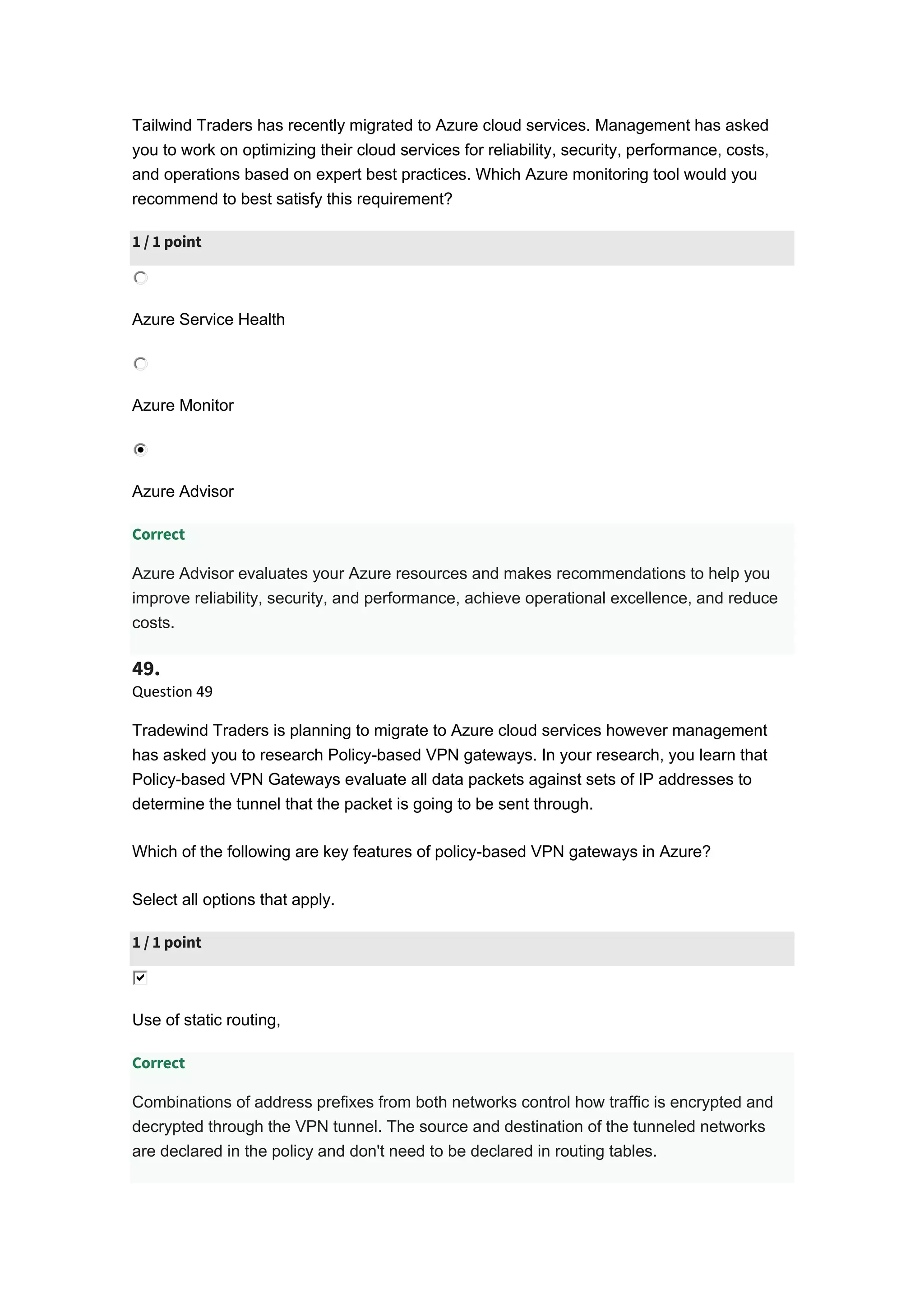 Tailwind Traders has recently migrated to Azure cloud services. Management has asked
you to work on optimizing their cloud services for reliability, security, performance, costs,
and operations based on expert best practices. Which Azure monitoring tool would you
recommend to best satisfy this requirement?
1 / 1 point
Azure Service Health
Azure Monitor
Azure Advisor
Correct
Azure Advisor evaluates your Azure resources and makes recommendations to help you
improve reliability, security, and performance, achieve operational excellence, and reduce
costs.
49.
Question 49
Tradewind Traders is planning to migrate to Azure cloud services however management
has asked you to research Policy-based VPN gateways. In your research, you learn that
Policy-based VPN Gateways evaluate all data packets against sets of IP addresses to
determine the tunnel that the packet is going to be sent through.
Which of the following are key features of policy-based VPN gateways in Azure?
Select all options that apply.
1 / 1 point
Use of static routing,
Correct
Combinations of address prefixes from both networks control how traffic is encrypted and
decrypted through the VPN tunnel. The source and destination of the tunneled networks
are declared in the policy and don't need to be declared in routing tables.
 