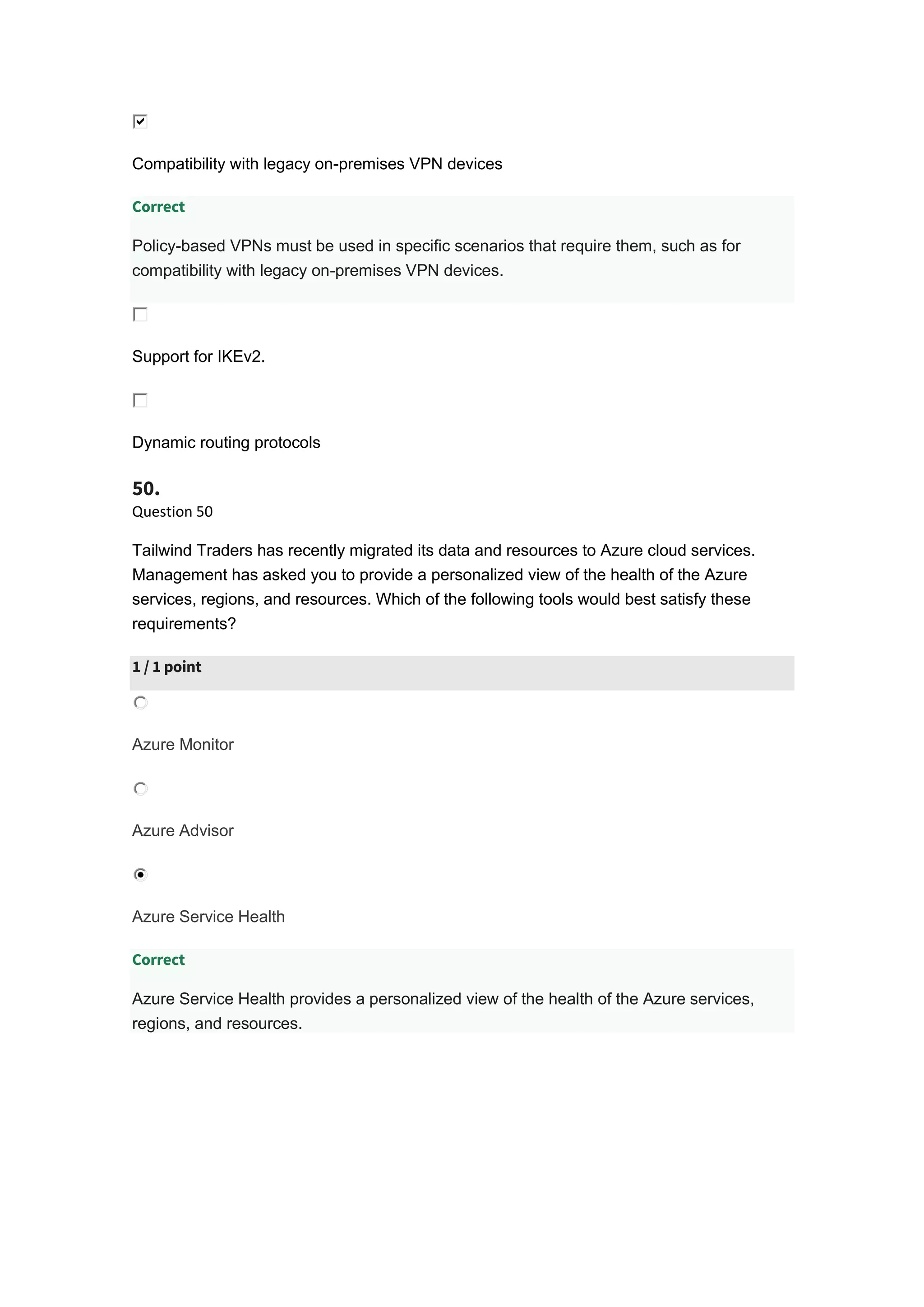 Compatibility with legacy on-premises VPN devices
Correct
Policy-based VPNs must be used in specific scenarios that require them, such as for
compatibility with legacy on-premises VPN devices.
Support for IKEv2.
Dynamic routing protocols
50.
Question 50
Tailwind Traders has recently migrated its data and resources to Azure cloud services.
Management has asked you to provide a personalized view of the health of the Azure
services, regions, and resources. Which of the following tools would best satisfy these
requirements?
1 / 1 point
Azure Monitor
Azure Advisor
Azure Service Health
Correct
Azure Service Health provides a personalized view of the health of the Azure services,
regions, and resources.
 
