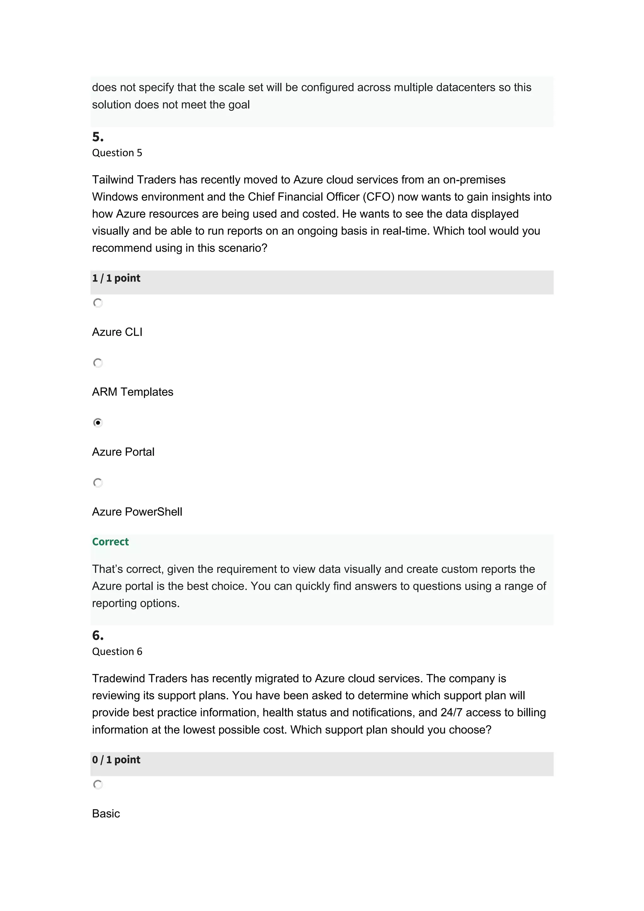 does not specify that the scale set will be configured across multiple datacenters so this
solution does not meet the goal
5.
Question 5
Tailwind Traders has recently moved to Azure cloud services from an on-premises
Windows environment and the Chief Financial Officer (CFO) now wants to gain insights into
how Azure resources are being used and costed. He wants to see the data displayed
visually and be able to run reports on an ongoing basis in real-time. Which tool would you
recommend using in this scenario?
1 / 1 point
Azure CLI
ARM Templates
Azure Portal
Azure PowerShell
Correct
That’s correct, given the requirement to view data visually and create custom reports the
Azure portal is the best choice. You can quickly find answers to questions using a range of
reporting options.
6.
Question 6
Tradewind Traders has recently migrated to Azure cloud services. The company is
reviewing its support plans. You have been asked to determine which support plan will
provide best practice information, health status and notifications, and 24/7 access to billing
information at the lowest possible cost. Which support plan should you choose?
0 / 1 point
Basic
 