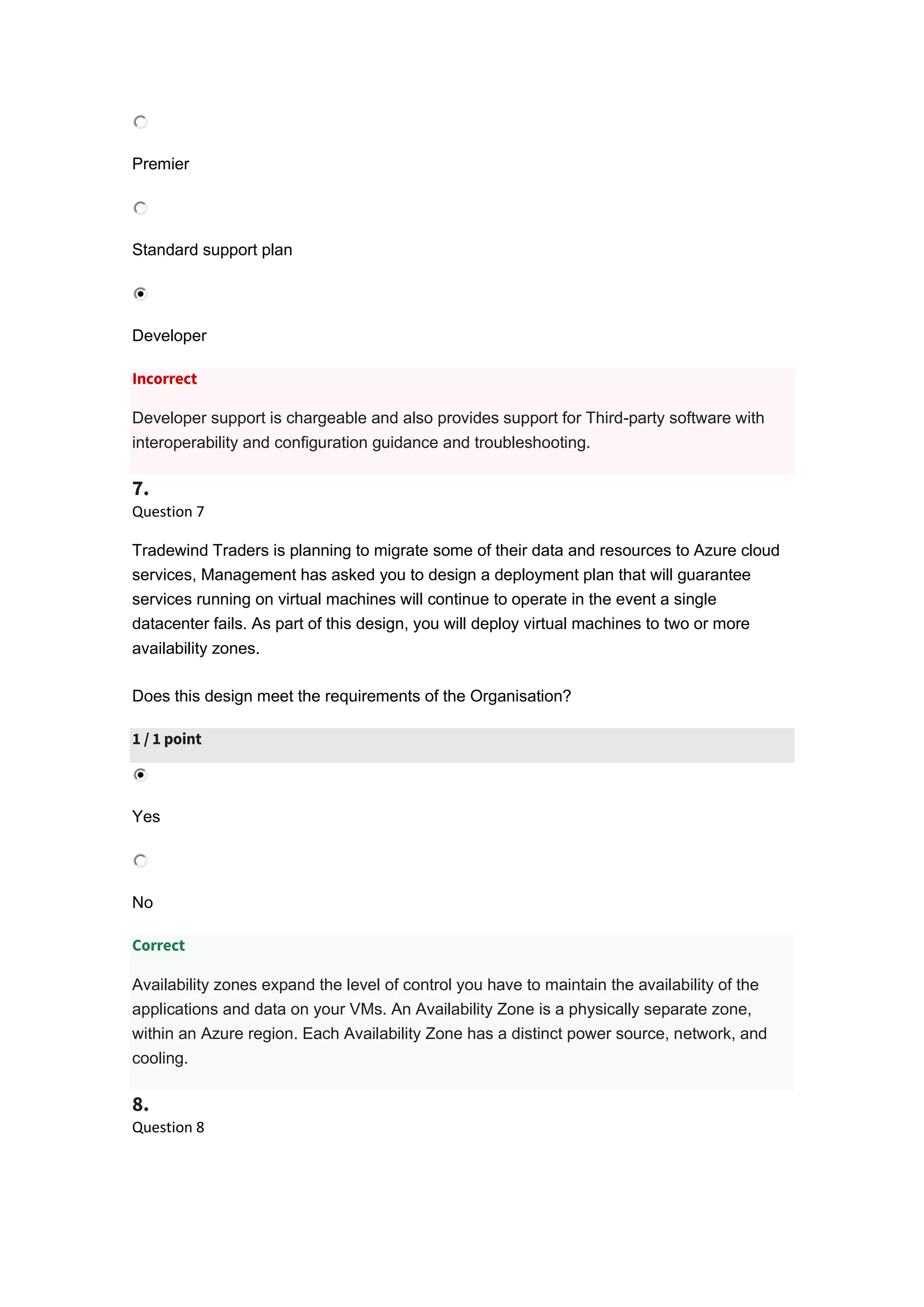 Premier
Standard support plan
Developer
Incorrect
Developer support is chargeable and also provides support for Third-party software with
interoperability and configuration guidance and troubleshooting.
7.
Question 7
Tradewind Traders is planning to migrate some of their data and resources to Azure cloud
services, Management has asked you to design a deployment plan that will guarantee
services running on virtual machines will continue to operate in the event a single
datacenter fails. As part of this design, you will deploy virtual machines to two or more
availability zones.
Does this design meet the requirements of the Organisation?
1 / 1 point
Yes
No
Correct
Availability zones expand the level of control you have to maintain the availability of the
applications and data on your VMs. An Availability Zone is a physically separate zone,
within an Azure region. Each Availability Zone has a distinct power source, network, and
cooling.
8.
Question 8
 