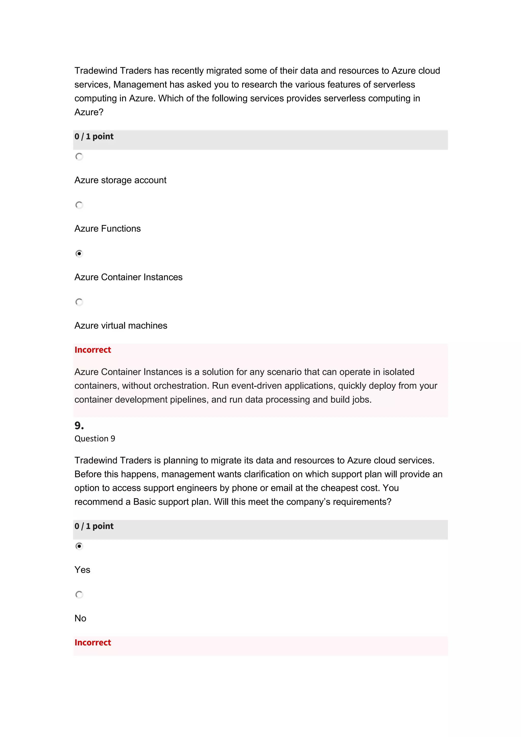 Tradewind Traders has recently migrated some of their data and resources to Azure cloud
services, Management has asked you to research the various features of serverless
computing in Azure. Which of the following services provides serverless computing in
Azure?
0 / 1 point
Azure storage account
Azure Functions
Azure Container Instances
Azure virtual machines
Incorrect
Azure Container Instances is a solution for any scenario that can operate in isolated
containers, without orchestration. Run event-driven applications, quickly deploy from your
container development pipelines, and run data processing and build jobs.
9.
Question 9
Tradewind Traders is planning to migrate its data and resources to Azure cloud services.
Before this happens, management wants clarification on which support plan will provide an
option to access support engineers by phone or email at the cheapest cost. You
recommend a Basic support plan. Will this meet the company’s requirements?
0 / 1 point
Yes
No
Incorrect
 
