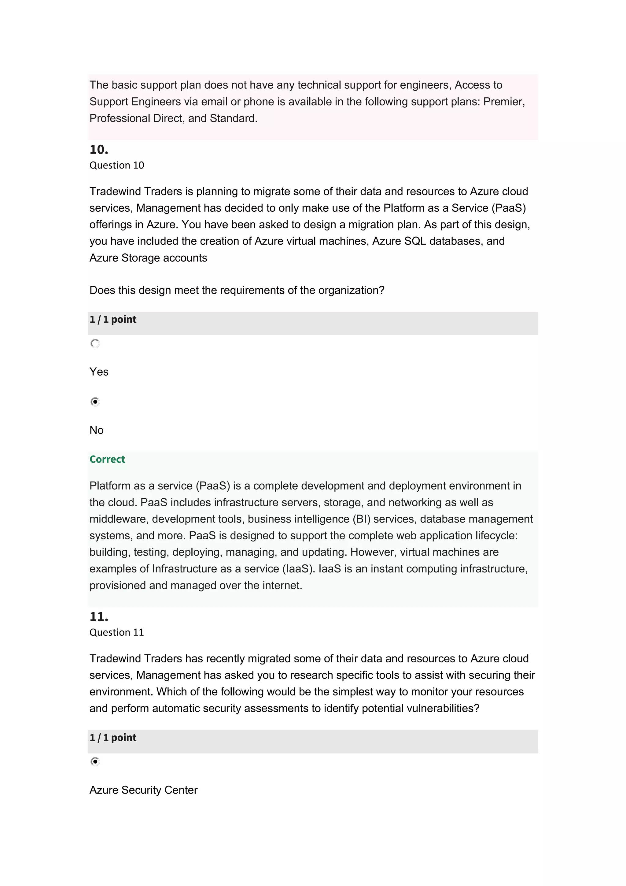 The basic support plan does not have any technical support for engineers, Access to
Support Engineers via email or phone is available in the following support plans: Premier,
Professional Direct, and Standard.
10.
Question 10
Tradewind Traders is planning to migrate some of their data and resources to Azure cloud
services, Management has decided to only make use of the Platform as a Service (PaaS)
offerings in Azure. You have been asked to design a migration plan. As part of this design,
you have included the creation of Azure virtual machines, Azure SQL databases, and
Azure Storage accounts
Does this design meet the requirements of the organization?
1 / 1 point
Yes
No
Correct
Platform as a service (PaaS) is a complete development and deployment environment in
the cloud. PaaS includes infrastructure servers, storage, and networking as well as
middleware, development tools, business intelligence (BI) services, database management
systems, and more. PaaS is designed to support the complete web application lifecycle:
building, testing, deploying, managing, and updating. However, virtual machines are
examples of Infrastructure as a service (IaaS). IaaS is an instant computing infrastructure,
provisioned and managed over the internet.
11.
Question 11
Tradewind Traders has recently migrated some of their data and resources to Azure cloud
services, Management has asked you to research specific tools to assist with securing their
environment. Which of the following would be the simplest way to monitor your resources
and perform automatic security assessments to identify potential vulnerabilities?
1 / 1 point
Azure Security Center
 