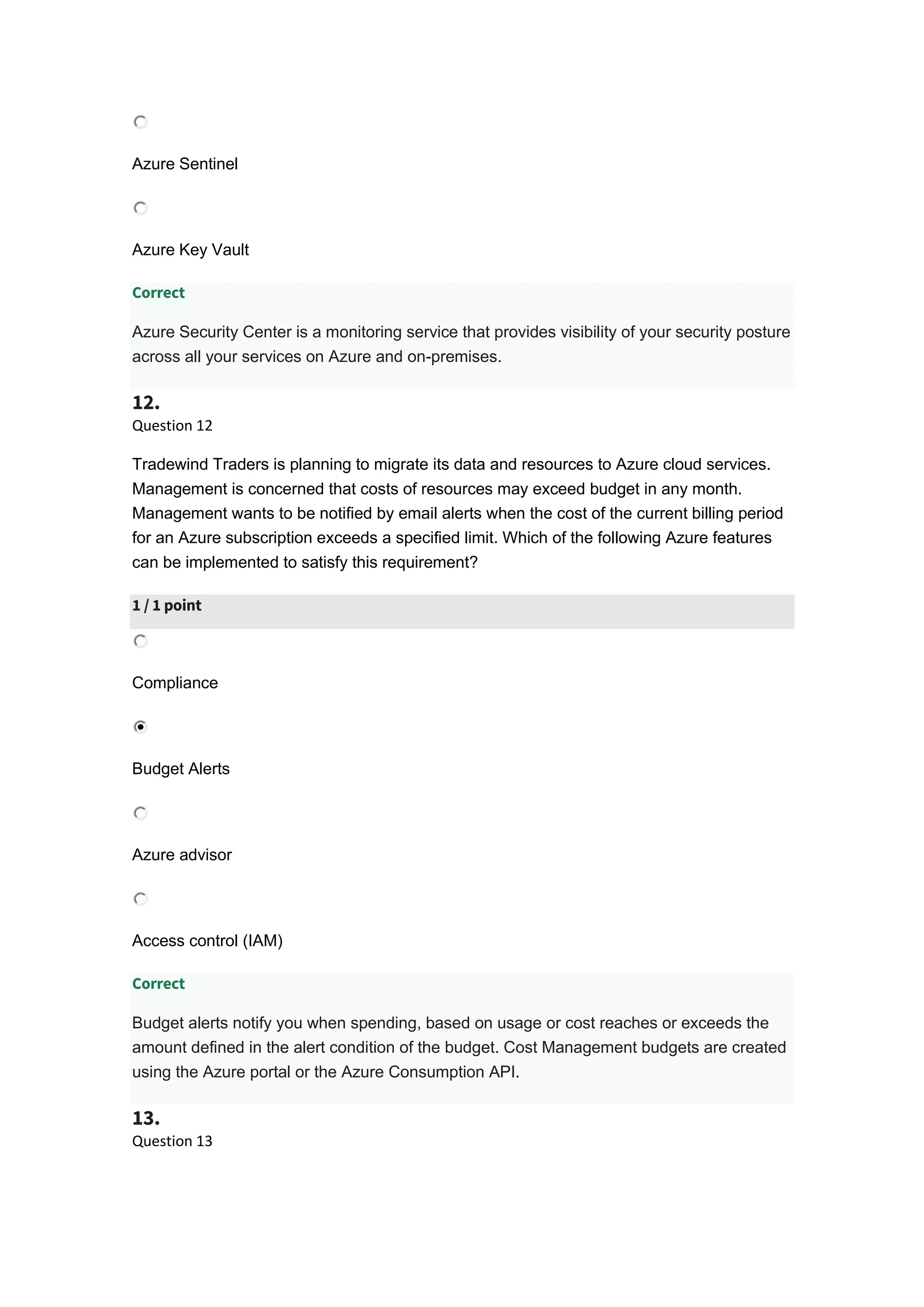 Azure Sentinel
Azure Key Vault
Correct
Azure Security Center is a monitoring service that provides visibility of your security posture
across all your services on Azure and on-premises.
12.
Question 12
Tradewind Traders is planning to migrate its data and resources to Azure cloud services.
Management is concerned that costs of resources may exceed budget in any month.
Management wants to be notified by email alerts when the cost of the current billing period
for an Azure subscription exceeds a specified limit. Which of the following Azure features
can be implemented to satisfy this requirement?
1 / 1 point
Compliance
Budget Alerts
Azure advisor
Access control (IAM)
Correct
Budget alerts notify you when spending, based on usage or cost reaches or exceeds the
amount defined in the alert condition of the budget. Cost Management budgets are created
using the Azure portal or the Azure Consumption API.
13.
Question 13
 
