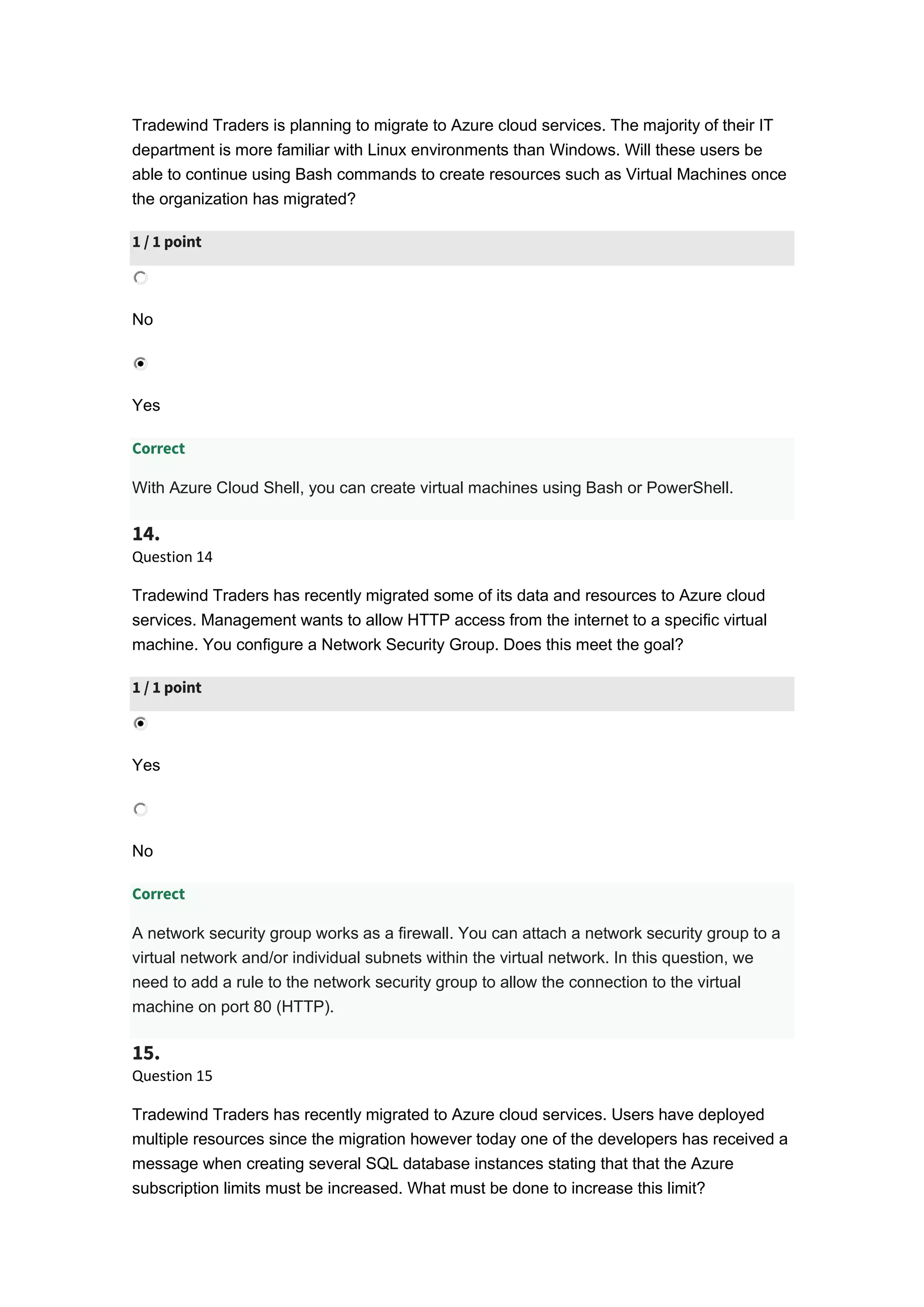 Tradewind Traders is planning to migrate to Azure cloud services. The majority of their IT
department is more familiar with Linux environments than Windows. Will these users be
able to continue using Bash commands to create resources such as Virtual Machines once
the organization has migrated?
1 / 1 point
No
Yes
Correct
With Azure Cloud Shell, you can create virtual machines using Bash or PowerShell.
14.
Question 14
Tradewind Traders has recently migrated some of its data and resources to Azure cloud
services. Management wants to allow HTTP access from the internet to a specific virtual
machine. You configure a Network Security Group. Does this meet the goal?
1 / 1 point
Yes
No
Correct
A network security group works as a firewall. You can attach a network security group to a
virtual network and/or individual subnets within the virtual network. In this question, we
need to add a rule to the network security group to allow the connection to the virtual
machine on port 80 (HTTP).
15.
Question 15
Tradewind Traders has recently migrated to Azure cloud services. Users have deployed
multiple resources since the migration however today one of the developers has received a
message when creating several SQL database instances stating that that the Azure
subscription limits must be increased. What must be done to increase this limit?
 