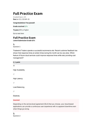 Full Practice Exam
Graded Quiz • 2h
DueJan 10, 2:59 AM -05
Congratulations! You passed!
Grade received 82%
To pass 80% or higher
Go to next item
Full Practice Exam
Latest Submission Grade 82%
1.
Question 1
Tradewind Traders operate a successful ecommerce site. Recent customer feedback has
shown that response times at certain times during the month can be very slow. Which
feature of Azure cloud services could improve response times while also providing cost
management?
0 / 1 point
High Availability
High Latency
Load Balancing
Elasticity
Incorrect
Depending on the service-level agreement (SLA) that you choose, your cloud-based
applications can provide a continuous user experience with no apparent downtime even
when things go wrong.
2.
Question 2
 
