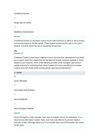 Conditional Access
Single Sign On (SSO)
Multifactor Authentication
Correct
Conditional Access is a tool that's used by Azure Active Directory to allow (or deny) access
to resources based on identity signals. These signals include who the user is, the user's
location, and what device the user is requesting access from.
19.
Question 19
Tradewind Traders is planning to migrate to Azure cloud services. Management has asked
you to spend some time researching the big data and analytic solutions available in Azure.
Based on your research, which of the following provides a fully managed, open-source
analytics service for enterprises that makes it easier and more cost-effective to process
massive amounts of data while running popular open-source frameworks?
1 / 1 point
Azure HDInsight
Azure Data Lake Analytics
Azure Databricks
Azure Synapse Analytics
Correct
Azure HDInsight is a fully managed, open-source analytics service for enterprises. It is a
cloud service that makes it easier, faster, and more cost-effective to process massive
amounts of data. HDInsight allows you to run popular open-source frameworks and create
cluster types.
 