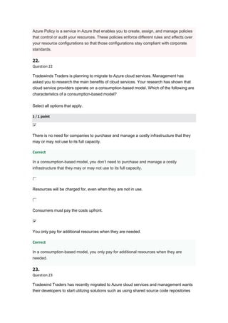 Azure Policy is a service in Azure that enables you to create, assign, and manage policies
that control or audit your resources. These policies enforce different rules and effects over
your resource configurations so that those configurations stay compliant with corporate
standards.
22.
Question 22
Tradewinds Traders is planning to migrate to Azure cloud services. Management has
asked you to research the main benefits of cloud services. Your research has shown that
cloud service providers operate on a consumption-based model. Which of the following are
characteristics of a consumption-based model?
Select all options that apply.
1 / 1 point
There is no need for companies to purchase and manage a costly infrastructure that they
may or may not use to its full capacity.
Correct
In a consumption-based model, you don’t need to purchase and manage a costly
infrastructure that they may or may not use to its full capacity.
Resources will be charged for, even when they are not in use.
Consumers must pay the costs upfront.
You only pay for additional resources when they are needed.
Correct
In a consumption-based model, you only pay for additional resources when they are
needed.
23.
Question 23
Tradewind Traders has recently migrated to Azure cloud services and management wants
their developers to start utilizing solutions such as using shared source code repositories
 