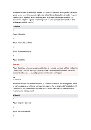 Tradewind Traders is planning to migrate to Azure cloud services. Management has asked
you to spend some time researching the big data and analytic solutions available in Azure.
Based on your research, which of the following provides an on-demand analytics job
service that simplifies big data by enabling users to write queries to transform their data
and extract valuable insights?
0 / 1 point
Azure HDInsight
Azure Data Lake Analytics
Azure Synapse Analytics
Azure Databricks
Incorrect
Azure Databricks helps you unlock insights from all your data and build artificial intelligence
(AI) solutions. You can set up your Apache Spark™ environment in minutes, then auto-
scale and collaborate on shared projects in an interactive workspace.
36.
Question 36
Tradewind Traders has recently migrated to Azure cloud services and management wants
to start developing AI solutions. Management requires the development of an app that will
predict future outcomes based on private historical data. Which Azure service will you
recommend to management?
1 / 1 point
Azure Cognitive Services
Azure Machine Learning
 