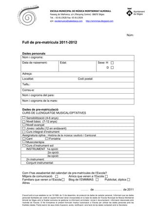 ESCOLA MUNICIPAL DE MÚSICA MONTSERRAT ALMIRALL
                                  Passeig de Vilafranca, s/n (Pàrquing Centre) 08870 Sitges
                                  Tel. : 93 8113928 Fax: 93 8113929
                                  a/e: escolamusica@salaidascp.com             http://emmmas.blogspot.com




                                                                                                                                  Núm:

Full de pre-matrícula 2011-2012

Dades personals
Nom i cognoms:
Data de naixement:                             Edat:                                          Sexe: H
                                                                                                         D

Adreça:
Localitat:                                                           Codi postal:
Telfs.:
Correu-e:
Nom i cognoms del pare:
Nom i cognoms de la mare:


Dades de pre-matriculació
CURS DE LLENGUATGE MUSICAL/OPTATIVES
  Sensibilització (4-6 anys)
  Nivell bàsic (7-12 anys)
  Nivell avançat
  Joves i adults (12 en endavant)
  Curs integrat d’instrument
Assignatura optva.: Història de la música i audició / Cantcoral
  Cant               Foniatria
  Musicoteràpia
  Curs d’instrument sol
  INSTRUMENT 1a opció:
                    2a opció:
                    3a opció:
  2n instrument:
  Conjunt instrumental:


Com t’has assabentat del calendari de pre-matrícules de l’Escola?
Mitjans de comunicació             Amics que venen a l’Escola
Familiars que venen a l’Escola     Blog de l’EMMMAS             Publicitat, díptics
Altres

                                                                                     de                                       de 2011
D’acord amb el que estableix la Llei 15/1999, de 13 de desembre, de protecció de dades de caràcter personal, l’informem que les dades
personals facilitades per vostè en aquest formulari seran incorporades en la base de dades de l’Escola Municipal de Música Montserrat
Almirall de Sitges amb la finalitat exclusiva de gestionar la informació sol·licitada i enviar-li documentació i informació relacionada amb
l’activitat de l’Escola. El fet d’emplenar el present formulari implica l’autorizació a l’Escola per utilitzar les dades personals amb les
finalitats citades. Podrà exercir els seus drets d’oposició, accés, rectificació i anul·lació de les dades contactant amb la Secretaria.
 