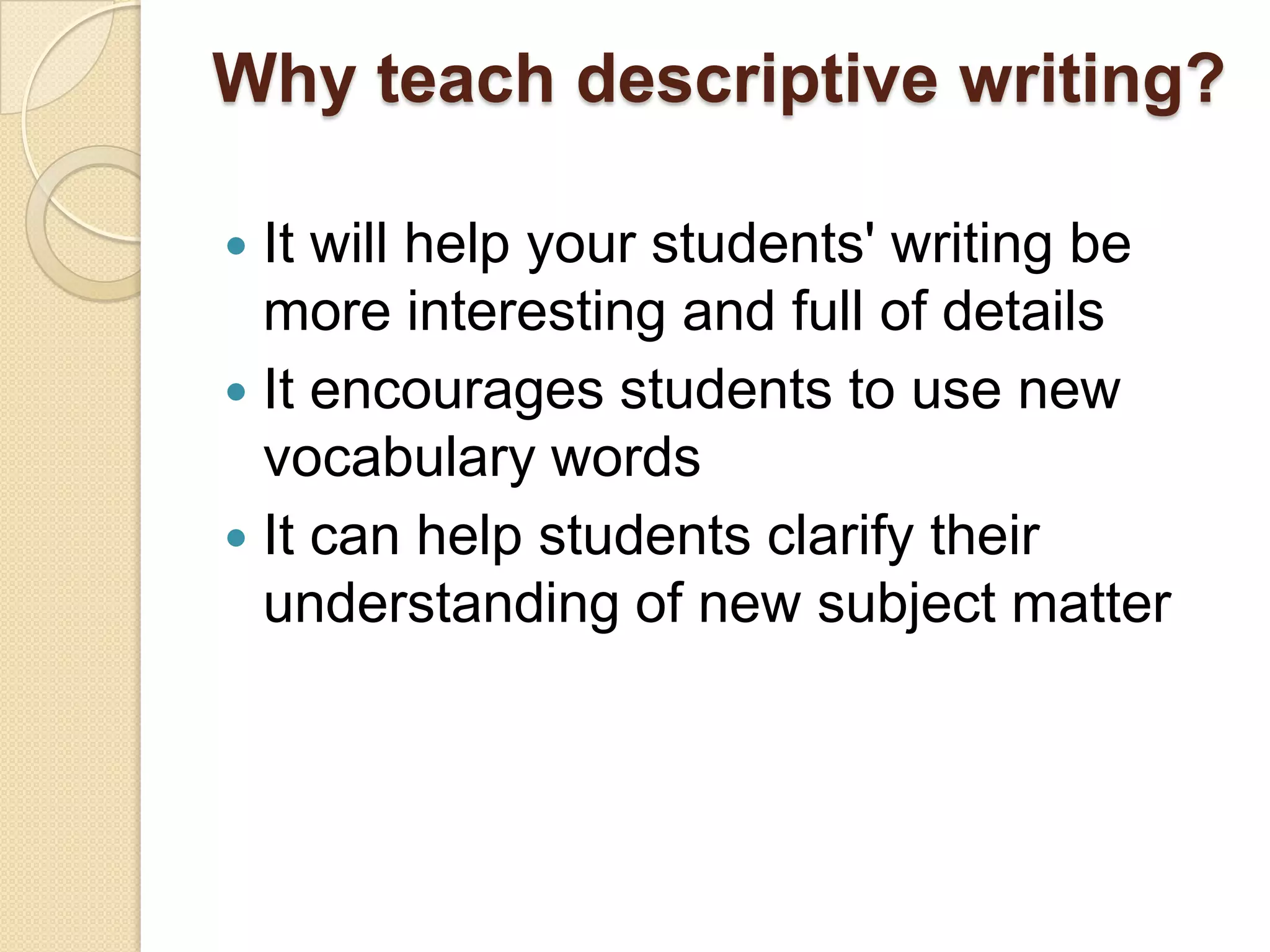 Why teach descriptive writing?
 It will help your students' writing be
more interesting and full of details
 It encourages students to use new
vocabulary words
 It can help students clarify their
understanding of new subject matter
 