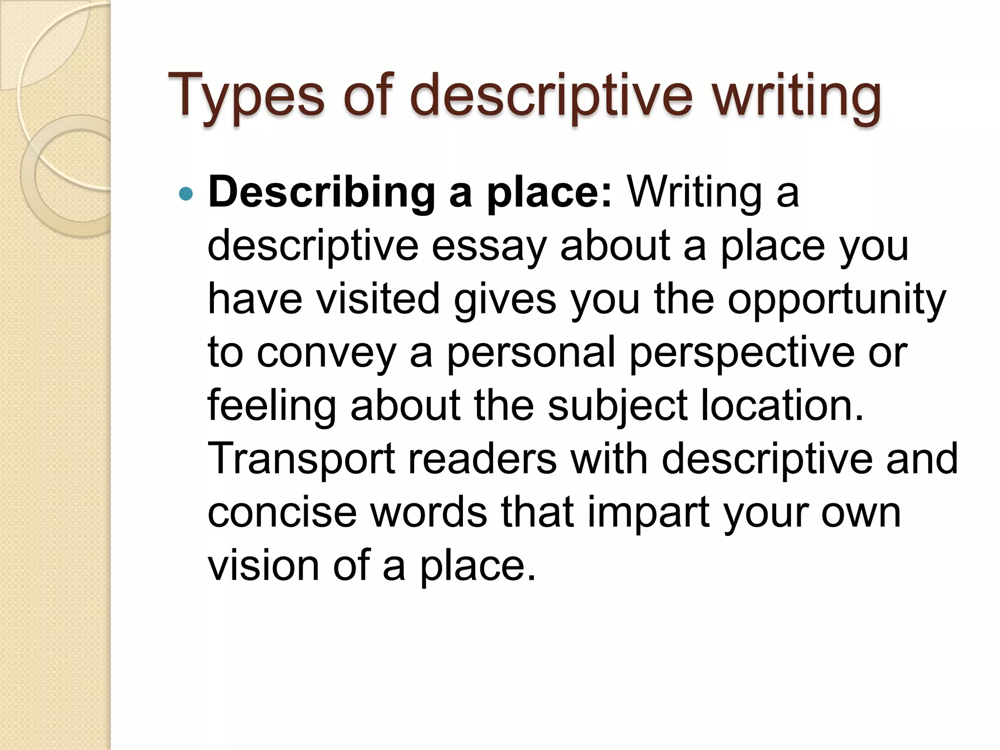 Types of descriptive writing
 Describing a place: Writing a
descriptive essay about a place you
have visited gives you the opportunity
to convey a personal perspective or
feeling about the subject location.
Transport readers with descriptive and
concise words that impart your own
vision of a place.
 