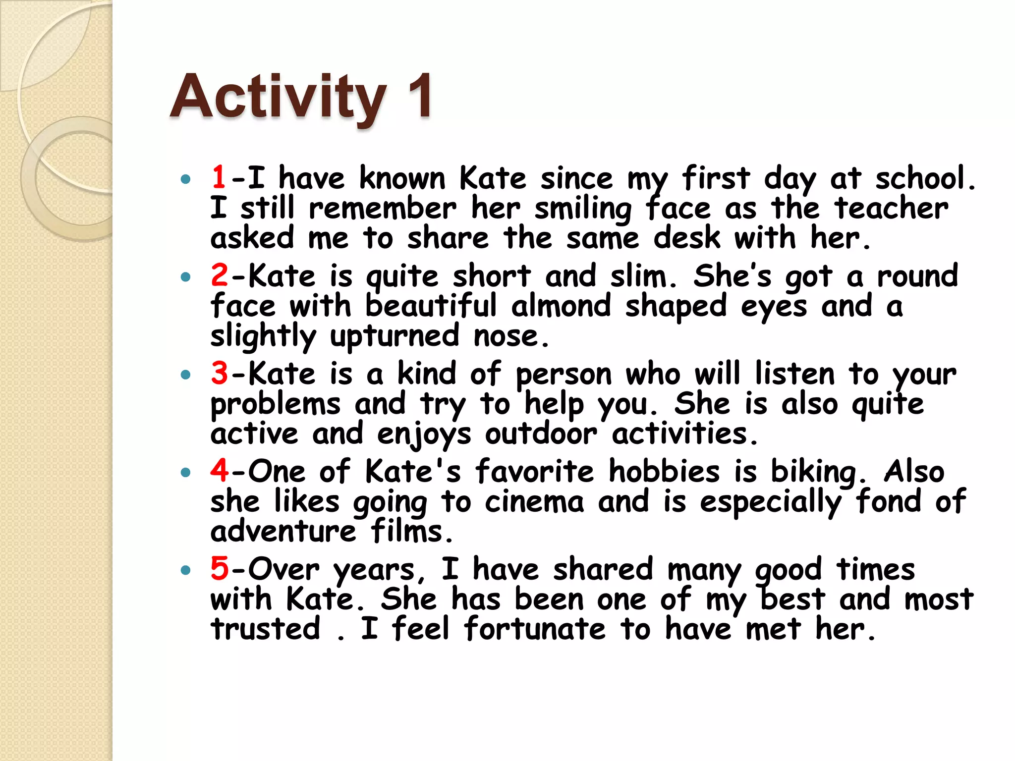 Activity 1
 1-I have known Kate since my first day at school.
I still remember her smiling face as the teacher
asked me to share the same desk with her.
 2-Kate is quite short and slim. She’s got a round
face with beautiful almond shaped eyes and a
slightly upturned nose.
 3-Kate is a kind of person who will listen to your
problems and try to help you. She is also quite
active and enjoys outdoor activities.
 4-One of Kate's favorite hobbies is biking. Also
she likes going to cinema and is especially fond of
adventure films.
 5-Over years, I have shared many good times
with Kate. She has been one of my best and most
trusted . I feel fortunate to have met her.
 