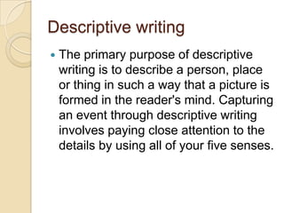 Descriptive writing
 The primary purpose of descriptive
writing is to describe a person, place
or thing in such a way that a picture is
formed in the reader's mind. Capturing
an event through descriptive writing
involves paying close attention to the
details by using all of your five senses.
 