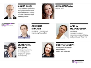 МАЙКЛ ФИСК                                   АННА ДРОБАХА
Cтарший вице-президент                       Groupe SEB
международного отдела
digital-маркетинга в Sony
Pictures’ Columbia Tristar
Marketing Group




                     АЛЕКСЕЙ                                    АРИНА
                     МИНАЕВ                                     МЕХАНОШИНА
                     менеджер в социальных                      менеджер
                     медиа, AnyWayAnyDay                        по маркетинговым
                                                                сервисам и медиа, Wrigley
                                                                (a Subsidiary of Mars. Inc)




ЕКАТЕРИНА                                    СВЕТЛАНА БЕРИ
РОЩИНА                                       глава дирекции маркет-
руководитель группы                          менеджмента
по коммерческим                              ООО СК «Cогласие»
операциям продаж
по интернету
 